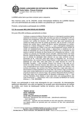 PODER JUDICIÁRIO DO ESTADO DE RONDÔNIA
Porto Velho - Fórum Criminal
Av. Rogério Weber, 1928, Centro, 76.801-030
e-mail:
Fl.______
_________________________
Cad.
Documento assinado digitalmente em 31/07/2014 15:29:34 conforme MP nº 2.200-2/2001 de 24/08/2001.
Signatário: CARLOS AUGUSTO TELES DE NEGREIROS:1011359
PVH1MILITAR-118 - Número Verificador: 1501.2009.0044.7251.423200 - Validar em www.tjro.jus.br/adoc
Pág. 54 de 91
LUANNA sobre bens que deve comprar para o esquema.
Nos mesmos autos, às fls. 245/248, consta interceptação telefônica de LUANNA falando
com uma administradora de cartão de crédito e se passando por "Josimeire".
Portanto, comprovada a participação de LUANNA.
5.2. Do acusado WILLIAN DOUGLAS SOARES
Em juízo WILLIAN confessou parcialmente os fatos:
“conheceu a pessoa de Márcio Pereira de Souza e o interrogando guardava dados
cadastrais de terceiros a pedido dele; ele disse que daria ao interrogando 40% do
dinheiro que conseguisse, mas não chegou a dizer como ia consegui-lo; nunca fez
compras com cartões de terceiros; por duas vezes ligou para operadoras de
cartões de crédito para tratar de cartões de terceiros; não se recorda o nome dos
titulares dos cartões; ligou a pedido de Márcio; apenas desbloqueou os cartões,
guardou-os e depois entregou-os a Márcio; (...) que o interrogando desbloqueou
cartões se passando por mulher e que usou aproximadamente quinze cartões de
crédito em estabelecimentos desta cidade; (...)desconhece a existência de uma
cédula de identidade em nome de Sônia Mara Dalmoro com a fotografia de sua
esposa e também de Marilza da Silva Santos com a fotografia de Luanna; (...)não
conhece as pessoas de Ronivaldo Souza Carvalho, Antonoel Pontes da Costa
Miranda, Gabriel de Moraes Correia Tomazetti e Mauro Passos Rivatto e não sabia
que as cédulas de identidade deles estavam em sua casa conforme auto de
apreensão de fls. 1335/1338; nada sabe sobre 14 fotografias 3x4 de homens
desconhecidos; não conhece Patrícia Aguiar Basílio e nada sabe sobre um cartão
fidelidade em nome dela; nada sabe sobre um cartão Itaucard em nome de
Ronivaldo Carvalho; (...)não conhece Faviana Cruz Souza e não sabe se um
extrato de cartão American Express dela estava em sua casa; nada sabe sobre
uma correspondência da Unimed endereçada a Valter Antônio dos Passos e não
conhece tal pessoa; não conhece Ana Paula Cesconeto e nada sabe sobre um
demonstrativo do Banco Bradesco em nome dela; não conhece Tiago e Ari Breno e
nada sobre contas telefônicas em nome deles ou sobre xerox de identidade e fixa
proposta de abertura de conta de Tiago; não conhece Alessandra Rocha da Silva e
nada sabe sobre uma correspondência do Bradesco endereçada a ela; (...) não
conhece Marislânia Alves Batista e nada sabe sobre uma correspondência das
Lojas Americanas; (...) desconhece vinte e seis consultas de RENACH em nomes
diversos; (...)” (fls. 2693/2695)
Porém, sua participação é muito mais abrangente do que o assumido. As interceptações
telefônicas detectaram uma série de ligações do acusado para administradoras de cartões
de crédito, com intuito de desbloquear cartões de terceiros, entre outros serviços (fls.
1009/1021):
"ÍNDICE: 691103
DATA: 28/08/2009
HORA: 17:40:07
ALVO: WILLIAN DOUGLAS SOARES
interlocutor: atendimento Itaú card boa noite... (atendimento eletrônico).
... (sem relevância)
interlocutor: ...aguarde você será atendido em até vinte segundos, informamos que
sua ligação poderá ser gravada para uso exclusivo do Itaú card (atendimento
eletrônico).
 