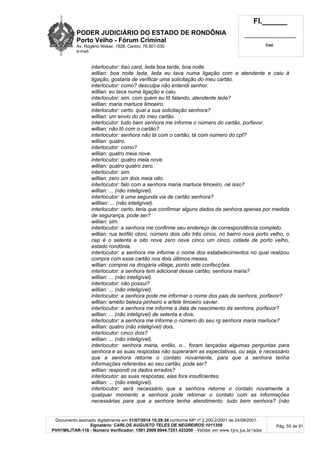 PODER JUDICIÁRIO DO ESTADO DE RONDÔNIA
Porto Velho - Fórum Criminal
Av. Rogério Weber, 1928, Centro, 76.801-030
e-mail:
Fl.______
_________________________
Cad.
Documento assinado digitalmente em 31/07/2014 15:29:34 conforme MP nº 2.200-2/2001 de 24/08/2001.
Signatário: CARLOS AUGUSTO TELES DE NEGREIROS:1011359
PVH1MILITAR-118 - Número Verificador: 1501.2009.0044.7251.423200 - Validar em www.tjro.jus.br/adoc
Pág. 55 de 91
interlocutor: Itaú card, Ieda boa tarde, boa noite.
willian: boa noite Ieda, Ieda eu tava numa ligação com a atendente e caiu à
ligação, gostaria de verificar uma solicitação do meu cartão.
interlocutor: como? desculpa não entendi senhor.
willian: eu tava numa ligação e caiu.
interlocutor: sim. com quem eu tô falando, atendente Ieda?
willian: maria marluce limoeiro.
interlocutor: certo. qual a sua solicitação senhora?
willian: um envio do do meu cartão.
interlocutor: tudo bem senhora me informe o número do cartão, porfavor.
willian: não tô com o cartão?
interlocutor: senhora não tá com o cartão, tá com número do cpf?
willian: quatro.
interlocutor: como?
willian: quatro meia nove.
interlocutor: quatro meia nove.
willian: quatro quatro zero.
interlocutor: sim.
willian: zero um dois meia oito.
interlocutor: falo com a senhora maria marluce limoeiro, né isso?
willian: ... (não inteligível).
interlocutor: é uma segunda via de cartão senhora?
willlian: ... (não inteligível).
interlocutor: certo, teria que confirmar alguns dados da senhora apenas por medida
de segurança, pode ser?
willian: sim.
interlocutor: a senhora me confirme seu endereço de correspondência completo.
willian: rua teófilo otoni, número dois oito três cinco, no bairro nova porto velho, o
cep é o setenta e oito nove zero nove cinco um cinco, cidade de porto velho,
estado rondônia.
interlocutor: a senhora me informe o nome dos estabelecimentos no qual realizou
compra com esse cartão nos dois últimos meses.
willian: comprei na drogaria village, ponto sete confecções.
interlocutor: a senhora tem adicional desse cartão, senhora maria?
willian: ... (não inteligível).
interlocutor: não possui?
willian: ... (não inteligível).
interlocutor: a senhora pode me informar o nome dos pais da senhora, porfavor?
wlllian: amélio beleza pinheiro e arlete limoeiro xavier.
interlocutor: a senhora me informe a data de nascimento da senhora, porfavor?
willian: ... (não inteligível) de setenta e dois.
interlocutor: a senhora me informe o número do seu rg senhora maria marluce?
willian: quatro (não inteligível) dois.
interlocutor: cinco dois?
willian: ... (não inteligível).
interlocutor: senhora maria, então, o... foram lançadas algumas perguntas para
senhora e as suas respostas não superaram as expectativas, ou seja, é necessário
que a senhora retorne o contato novamente, para que a senhora tenha
informações referentes ao seu cartão, pode ser?
willian: respondi os dados errados?
interlocutor: as suas respostas, elas fora insuficientes.
willian: ... (não inteligível).
interlocutor: será necessário que a senhora retorne o contato novamente a
qualquer momento a senhora pode retornar o contato com as informações
necessárias para que a senhora tenha atendimento. tudo bem senhora? (não
 