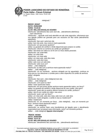PODER JUDICIÁRIO DO ESTADO DE RONDÔNIA
Porto Velho - Fórum Criminal
Av. Rogério Weber, 1928, Centro, 76.801-030
e-mail:
Fl.______
_________________________
Cad.
Documento assinado digitalmente em 31/07/2014 15:29:34 conforme MP nº 2.200-2/2001 de 24/08/2001.
Signatário: CARLOS AUGUSTO TELES DE NEGREIROS:1011359
PVH1MILITAR-118 - Número Verificador: 1501.2009.0044.7251.423200 - Validar em www.tjro.jus.br/adoc
Pág. 56 de 91
inteligível)."
ÍNDICE: 693447
DATA: 29/08/2009
HORA: 10:45:02
ALVO: WILLIAN DOUGLAS SOARES
interlocutor: atendimento Itaú card, bom dia... (atendimento eletrônico).
... (sem relevância)
interlocutor: ...aguarde você será atendido em até vinte segundos, informamos que
sua ligação poderá ser gravada para uso exclusivo do Itaú cardo (atendimento
eletrônico).
interlocutor: Itaú card, carla bom dia.
willian: bom dia carla, meu nome é maria aparecida.
interlocutor: em que posso ajudá-la?
willian: eu gostaria de verificar o limite disponível para compra no cartão.
interlocutor: informe os números do cartão por gentileza?
willian: não tenho em mãos eu só tô com os meus dados pessoais.
interlocutor: cpf, pode falar.
willian: um meia sete.
interlocutor: um meia sete.
willian: um meia sete, sete dois meia.
interlocutor: sete dois meia.
willian: sete nove um sete dois.
interlocutor: sete nove um?
willian: ...(não inteligível).
interlocutor: eu falo com a senhora maria aparecida matos?
willian: ... (não inteligível).
interlocutor: só um momento... senhora obrigado por ter aguardado, continue na
linha que eu vou direcionar o contato para o setor especifico do cartão da senhora.
willian: obrigada.
(som)...
interlocutor: Itaú card.. (não inteligível) bom dia.
willian: ... (não inteligível).
interlocutor: com quem eu falo?
willian: maria aparecida matos.
interlocutor; em que posso ajudar senhora maria aparecida matos, por favor?
willian: eu gostaria de verificar o limite disponível do meu cartão, meu bem?
interlocutor: quais são os quatros últimos números do cartão, porfavor?
willian: não tô com cartão em mãos. meu amor.
interlocutor: qual o cpf. por favor?
willian; um meia sete, sete dois meia, sete nove um, sete dois.
interlocutor: muito obrigada, o cartão é visa ou mastercard?
willian: mastercard.
interlocutor: tá. um momento por favor... (não inteliglvel)... mas um momento por
favor. senhora maria aparecida matos?
willian: ... (não inteligível).
interlocutor; eu preciso fazer uma transferência de ligação para o atendimento
responsável que vai passar essa informação, certo? um momento porfavor.
willian: ... (não inteligível) ligação interrompida."
"ÍNDICE: 693482
DATA: 29/08/2009
HORA: 10:51:25
ALVO: WILLIAN DOUGLAS SOARES
interlocutor: atendimento ltaú card bom dia... (atendimento eletrônico).
 