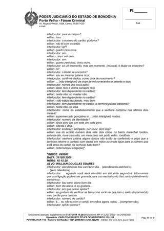 PODER JUDICIÁRIO DO ESTADO DE RONDÔNIA
Porto Velho - Fórum Criminal
Av. Rogério Weber, 1928, Centro, 76.801-030
e-mail:
Fl.______
_________________________
Cad.
Documento assinado digitalmente em 31/07/2014 15:29:34 conforme MP nº 2.200-2/2001 de 24/08/2001.
Signatário: CARLOS AUGUSTO TELES DE NEGREIROS:1011359
PVH1MILITAR-118 - Número Verificador: 1501.2009.0044.7251.423200 - Validar em www.tjro.jus.br/adoc
Pág. 58 de 91
interlocutor: para a compra?
willian: isso.
interlocutor: o numero do cartão, porfavor?
willian: não tô com o cartão.
interlocutor.'cpf?
willian: quarto zero nove.
interlocutor: sim.
willian.· cinco um zero.
interlocutor. sim.
willian. quarto zero dois, cinco nove.
interlocutor: só um momento, mas um momento. (música). o titular se encontra?
willian: oi?
interlocutor. o titular se encontra?
willian: sou eu mesmo, juliana ricci.
interlocutor. confirme dados, como data de nascimento?
willian: ... (não inteliglvel) do onze de mil novecentos e setenta e dois.
interlocutor. nomes dos seus pais?
willian: abilio ricci e delma canapini ricci.
interlocutor: tem dependente no cartão?
willian: neste não, no master não.
interlocutor: tem dependente no cartão?
willian.· não estou escutando, meu bem.
interlocutor. tem dependente no cartão, a senhora possui adicional?
willian: neste não. no visa.
interlocutor. nome do estabelecimento que a senhora comprou nos últimos dois
meses?
willian: supermercado gonçalves e ... (não inte/iglvel) modas.
interlocutor: numero da identidade?
willian: cinco zero um, um sete um, sete zero.
willian: oitenta e dois.
interlocutor: endereço completo, por favor, com cep?
willian: rua do urcinio numero dois sete dois cinco, no bairro marechal rondon,
setenta oito, nove zero oito, um meia zero. em porto velho. rondônia.
interlocutor: senhora juliana alguns dados não estão se conferindo e peço que a
senhora retorne o contato com dados em mãos ou então ligue para o número que
está atrás do cartão da senhora. tudo bem?
willian: (interrompeu a ligação)".
"íNDICE: 699900
DATA: 3110812009
HORA: 10:15:20
ALVO: WILLIAN DOUGLAS SOARES
interlocutor: atendimento Itaú card bom dia... (atendimento eletrônico).
... (sem relevância)
interlocutor: ... aguarde você será atendido em até vinte segundos. informamos
que sua ligação poderá ser gravada para uso exclusivo do Itaú cardo (atendimento
eletrônico).
interlocutor: itau card, alana bom dia.
willian: bom dia alana. é eu gostaria...
interlocutor: em que posso ajudar?
willian: eu gostaria de verificar se tem como você ver pra mim o saldo disponível do
meu cartão para compra.
interlocutor: número do cartão?
willian: é.... eu não tô com o cartão em mãos agora, estou ...(compreensão).
interlocutor: cpf do senhor?
 