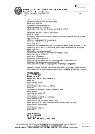 PODER JUDICIÁRIO DO ESTADO DE RONDÔNIA
Porto Velho - Fórum Criminal
Av. Rogério Weber, 1928, Centro, 76.801-030
e-mail:
Fl.______
_________________________
Cad.
Documento assinado digitalmente em 31/07/2014 15:29:34 conforme MP nº 2.200-2/2001 de 24/08/2001.
Signatário: CARLOS AUGUSTO TELES DE NEGREIROS:1011359
PVH1MILITAR-118 - Número Verificador: 1501.2009.0044.7251.423200 - Validar em www.tjro.jus.br/adoc
Pág. 59 de 91
willian: é o dois um nove, nove nove zero.
interlocutor: dois um nove, nove nove zero.
willian: dois um nove.
interlocutor: isso. nove nove zero.
willian: meia meia um. dois zero.
interlocutor: meia meia um, dois zero. seu antônio wilson?
willian:. isso.
interlocutor: é isso? é o visa ou mastercard?
willian: é o visa?
interlocutor: aguarde um momento que eu vou verificar. o senhor gostaria de saber
qual informação?
willian: é o saldo disponível para compra.
interlocutor: o limite. né isso?
willan: isso. isso.
interlocutor: um momento enquanto eu preencho alguns dados. obrigado por ter
aguardado, senhor antônio me confirme alguns dados por questão de segurança.
willian: tudo bem.
interlocutor: nome dos seus pais?
willian: alcides da silva júlio e ana francisca dias de souza.
interlocutor: algum adicional?
willian: não. no visa não.
interlocutor: nenhum adicional?
willian: no visa. acho que não. não me recordo não, no visa não moça
interlocutor: é endereço de correspondência?
willian: só um momento. só um pouquinho. (interrompeu a ligação) "
Também constam ligações para outros integrantes da quadrilha, além daquelas
utilizadas a titulo de fundamentação da autoria de LUANNA e REINALDO. Vejamos
"ÍNDICE: 705582
DATA: 02/0912009
HORA:' 11:30:45
ALVO: WILLIAN DOUGLAS SOARES
willian: alô.
desconhecida: oi sula?
willian: é o willian.
desconhecida: willian deixar eu te falar.
willian: oi.
desconhecida: mendonça, como é o nome do outro?
willian: enaldo.
desconhecida: enaldo e?
willian: chofe parece.
desconhecida: chofe né, tá bom então.
willian: tá com ele é?
desconhecida: vou entrar com ele agora né.
willian: eu acho que é isso, mendonça, evaldo, enaldo enaldo e chofe.
desconhecida: tá bom então
willian: é isso
desconhecida: tá tchau.
willian: tá."
"ÍNDICE: 691724
DATA: 28/0812009
HORA: 20:04:48
ALVO: WILLIAN DOUGLAS SOARES
 