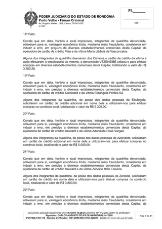 PODER JUDICIÁRIO DO ESTADO DE RONDÔNIA
Porto Velho - Fórum Criminal
Av. Rogério Weber, 1928, Centro, 76.801-030
e-mail:
Fl.______
_________________________
Cad.
Documento assinado digitalmente em 31/07/2014 15:29:34 conforme MP nº 2.200-2/2001 de 24/08/2001.
Signatário: CARLOS AUGUSTO TELES DE NEGREIROS:1011359
PVH1MILITAR-118 - Número Verificador: 1501.2009.0044.7251.423200 - Validar em www.tjro.jus.br/adoc
Pág. 6 de 91
18º Fato:
Consta que em data, horário e local imprecisos, integrantes da quadrilha denunciada,
obtiveram para si, vantagem econômica ilícita, mediante meio fraudulento, consistente em
induzir a erro, em prejuízo de diversos estabelecimentos comerciais desta Capital, da
operadora de cartão de crédito Visa e da vítima Maria Libânia de Vasconcelos.
Alguns dos integrantes da quadrilha desviaram dos Correios o cartão de crédito da vítima e
após efetuarem o desbloqueio do mesmo, o denunciado VEZENEIBE utilizou-o para efetuar
compras em diversos estabelecimentos comerciais desta Capital, totalizando o valor de R$
3.300,28.
19º Fato:
Consta que em data, horário e local imprecisos, integrantes da quadrilha denunciada,
obtiveram para si, vantagem econômica ilícita, mediante meio fraudulento, consistente em
induzir a erro, em prejuízo a diversos estabelecimentos comerciais desta Capital, da
operadora de cartão de crédito Credicard e da vítima Elisângela Pontes Sá.
Alguns dos integrantes da quadrilha, de posse dos dados pessoais de Elisângela,
solicitaram um cartão de crédito adicional em nome dela e utilizaram-nos para efetuar
compras no comércio local, totalizando o valor de R$ 6.308,00.
20º Fato:
Consta que em data, horário e local imprecisos, integrantes da quadrilha denunciada,
obtiveram para si, vantagem econômica ilícita, mediante meio fraudulento, consistente em
induzir a erro, em prejuízo a diversos estabelecimentos comerciais desta Capital, da
operadora de cartão de crédito Itaucard e da vítima Adonizete Rosa Vargas.
Alguns dos integrantes da quadrilha, de posse dos dados pessoais de Azonizete, solicitaram
um cartão de crédito adicional em nome dele e utilizaram-nos para efetuar compras no
comércio local, totalizando o valor de R$ 5.000,00.
21º Fato:
Consta que em data, horário e local imprecisos, integrantes da quadrilha denunciada,
obtiveram para si, vantagem econômica ilícita, mediante meio fraudulento, consistente em
induzir a erro, em prejuízo a diversos estabelecimentos comerciais desta Capital, da
operadora de cartão de crédito Itaucard e da vítima Zeneide Brito Teixeira.
Alguns dos integrantes da quadrilha, de posse dos dados pessoais de Zeneide, solicitaram
um cartão de crédito em nome dela e utilizaram-nos para efetuar compras no comércio
local, totalizando o valor de R$ 3.800,00.
22º Fato:
Consta que em data, horário e local imprecisos, integrantes da quadrilha denunciada,
obtiveram para si, vantagem econômica ilícita, mediante meio fraudulento, consistente em
induzir a erro, em prejuízo a diversos estabelecimentos comerciais desta Capital, da
 
