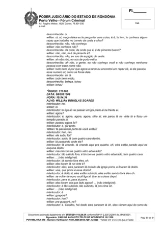 PODER JUDICIÁRIO DO ESTADO DE RONDÔNIA
Porto Velho - Fórum Criminal
Av. Rogério Weber, 1928, Centro, 76.801-030
e-mail:
Fl.______
_________________________
Cad.
Documento assinado digitalmente em 31/07/2014 15:29:34 conforme MP nº 2.200-2/2001 de 24/08/2001.
Signatário: CARLOS AUGUSTO TELES DE NEGREIROS:1011359
PVH1MILITAR-118 - Número Verificador: 1501.2009.0044.7251.423200 - Validar em www.tjro.jus.br/adoc
Pág. 60 de 91
desconhecida: oi.
willian: oi, oi, moça deixa eu te perguntar uma coisa, é é, tu tem, tu conhece algum
rapaz que trabalha no correio da costa e silva?
desconhecida: não, não conheço.
willian: não conhece não?
desconhecida: da onde, da onde que é, é de pimenta bueno?
willian: não, não, tu é de pimenta é?
desconhecida: não, eu sou de espigão do oeste.
willian: ah não não, eu sou de porto velho.
desconhecida: ah não, a gente, eu não conheço você e não conheço nenhuma
pessoa com esse nome não.
willian: tudo bem, é por que agora a tarde eu encontrei um rapaz né, ai ele passou
esse numero aI, como se fosse dele.
desconhecida: ah tá.
willian: tudo bem então.
desconhecida: beleza, Ichau
willian: tchau"
"ÍNDICE: 711370
DATA: 08/0911009
HORA: 10:54:31
ALVO: WILLIAN DOUGLAS SOARES
interlocutor: hei.
willian: oi.
interlocutor: te liga aí vai passar um gol preto ai na frente aí.
willian: agora?
interlocutor: é, agora, agora, agora, olha aI, ele parou lá na vinte lá e ficou um
tempão parado lá.
willian: passou agora foi?
Interlocutor: é, gol preto.
Willian: tá passando perto de você então?
interlocutor: han, ran.
willian: ele subiu foi?
interlocutor: subiu tá com quatro cara dentro.
willian: tá passando onde ele?
interlocutor: tá virando, tá virando aqui pra quadra. oh, eles estão parado aqui na
esquina doido.
willian: mas tá com os quatro vidro abaixado?
interlocutor: tão saindo fora, é tá com os quatro vidro abaixado, tem quatro cara.
willian: ... (não inteligível).
interlocutor: tá saindo fora eles, oh.
willian: eles foram lá na vinte é?
interlocutor: eles, eles pararam lá do lado da igreja porra, e ficaram lá doido.
willian: vixe, que porra é essa doido?
interlocutor: é doido é, eles estão subindo, eles estão saindo fora eles oh.
willian: se voltar de novo você liga aí. tirar as coisas daqui.
interlocutor: pera aí, pera ai porra.
willian: eles foram pra que lado agora? ... (não inteligível).
interlocutor: é tão subindo, tão subindo, lá pro cima oh.
willian: ... (não inteligível).
interlocutor: é.
willian: guaporé?
interlocutor: han?
willian: pra guaporé, né?
interlocutor: é. Caralho, hei doido eles pararam lá oh, eles vieram aqui do rumo da
 