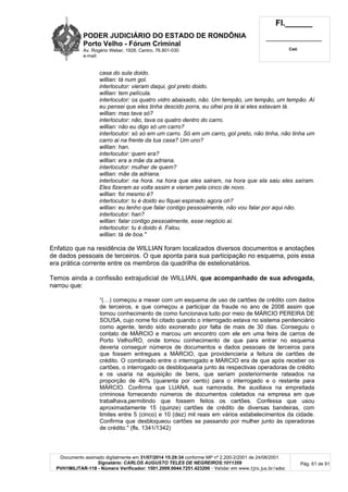 PODER JUDICIÁRIO DO ESTADO DE RONDÔNIA
Porto Velho - Fórum Criminal
Av. Rogério Weber, 1928, Centro, 76.801-030
e-mail:
Fl.______
_________________________
Cad.
Documento assinado digitalmente em 31/07/2014 15:29:34 conforme MP nº 2.200-2/2001 de 24/08/2001.
Signatário: CARLOS AUGUSTO TELES DE NEGREIROS:1011359
PVH1MILITAR-118 - Número Verificador: 1501.2009.0044.7251.423200 - Validar em www.tjro.jus.br/adoc
Pág. 61 de 91
casa do sula doido.
willian: tá num gol.
interlocutor: vieram daqui, gol preto doido.
willian: tem película.
interlocutor: os quatro vidro abaixado, não. Um tempão, um tempão, um tempão. Aí
eu pensei que eles tinha descido porra, eu olhei pra lá ai eles estavam lá.
willian: mas tava só?
interlocutor: não, tava os quatro dentro do carro.
willian: não eu digo só um carro?
interlocutor: só só em um carro. Só em um carro, gol preto, não tinha, não tinha um
carro ai na frente da tua casa? Um uno?
willian: han.
interlocutor: quem era?
willian: era a mãe da adriana.
interlocutor: mulher de quem?
willian: mãe da adriana.
interlocutor: na hora. na hora que eles salram, na hora que ela saiu eles saíram.
Eles fizeram as volta assim e vieram pela cinco de novo.
willian: foi mesmo é?
interlocutor: tu é doido eu fiquei espinado agora oh?
willian: eu tenho que falar contigo pessoalmente, não vou falar por aqui não.
interlocutor: han?
willian: falar contigo pessoalmente, esse negócio aí.
interlocutor: tu é doido é. Falou.
willian: tá de boa."
Enfatizo que na residência de WILLIAN foram localizados diversos documentos e anotações
de dados pessoais de terceiros. O que aponta para sua participação no esquema, pois essa
era prática corrente entre os membros da quadrilha de estelionatários.
Temos ainda a confissão extrajudicial de WILLIAN, que acompanhado de sua advogada,
narrou que:
“(…) começou a mexer com um esquema de uso de cartões de crédito com dados
de terceiros, e que começou a participar da fraude no ano de 2008 assim que
tomou conhecimento de como funcionava tudo por meio de MÁRCIO PEREIRA DE
SOUSA, cujo nome foi citado quando o interrogado estava no sistema penitenciário
como agente, tendo sido exonerado por falta de mais de 30 dias. Conseguiu o
contato de MÁRCIO e marcou um encontro com ele em uma feira de carros de
Porto Velho/RO, onde tomou conhecimento de que para entrar no esquema
deveria conseguir números de documentos e dados pessoais de terceiros para
que fossem entregues a MÁRCIO, que providenciaria a feitura de cartões de
crédito. O combinado entre o interrogado e MÁRCIO era de que após receber os
cartões, o interrogado os desbloquearia junto às respectivas operadoras de crédito
e os usaria na aquisição de bens, que seriam posteriormente rateados na
proporção de 40% (quarenta por cento) para o interrogado e o restante para
MÁRCIO. Confirma que LUANA, sua namorada, lhe auxiliava na empreitada
criminosa fornecendo números de documentos coletados na empresa em que
trabalhava,permitindo que fossem feitos os cartões. Confessa que usou
aproximadamente 15 (quinze) cartões de crédito de diversas bandeiras, com
limites entre 5 (cinco) e 10 (dez) mil reais em vários estabelecimentos da cidade.
Confirma que desbloqueou cartões se passando por mulher junto às operadoras
de crédito." (fls. 1341/1342)
 