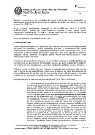 PODER JUDICIÁRIO DO ESTADO DE RONDÔNIA
Porto Velho - Fórum Criminal
Av. Rogério Weber, 1928, Centro, 76.801-030
e-mail:
Fl.______
_________________________
Cad.
Documento assinado digitalmente em 31/07/2014 15:29:34 conforme MP nº 2.200-2/2001 de 24/08/2001.
Signatário: CARLOS AUGUSTO TELES DE NEGREIROS:1011359
PVH1MILITAR-118 - Número Verificador: 1501.2009.0044.7251.423200 - Validar em www.tjro.jus.br/adoc
Pág. 62 de 91
Durante o cumprimento dos mandados de busca e apreensão foram localizados na
residência do acusado vários documentos e recebidos de cartões de crédito em nome de
terceiros (fls. 1317/1338).
Ainda, conforme manifestação ministerial, às fls. 244/245 dos autos nº 0102973-
84.2009.8.22.0501 (Pedido de Prisão Preventiva referente a estes autos), consta
interceptação telefônica de WILLIAN e LUANNA, onde WILLIAN passa instrução para
LUANNA sobre bens que deve comprar para o esquema.
Assim, comprovada a participação de WILLIAN.
Considerações finais.
Do teor das provas supracitadas depreende-se a formação de uma quadrilha especializada
em crimes de estelionato. Deve-se considerar que para a concretização dos crimes
denunciados fez-se necessário a empreitada criminosa de todos os envolvidos, cada um no
exercício de sua função dentro da quadrilha, e por essa razão todos aqueles que contra si
prossuem provas, conforme consignado acima, devem ser responsabilizados pelos
estelionatos descritos na inicial.
Entendo que os crimes foram realizados em comunhão de esforços e vontades por todos os
agentes (repita-se: que restaram demonstrado a autoria), eis que a participação de cada um
era fundamental para o sucesso do esquema de fraudes com cartões e cheques bancários.
Ilustrando melhor os fatos, sem que houvesse a captação dos funcionários dos correios
para o desvio das correspondências, estas nunca chegariam as mãos dos responsáveis
pelos desbloqueios dos cartões, que por sua vez não seriam utilizados para as compras
fraudulentas e o produto do crime não seria dividido entre os integrantes do “esquema”.
A divisão operacional é esclarecida pelo policial José Valnei Calixto de Oliveira:
“(...) pelo que observou existiam três grupos distintos, mas que se relacionavam
entre si, como por exemplo apenas um grupo teria acesso ao DETRAN, outro teria
acesso ao INFOSEG, outro teria acesso aos CORREIOS e outro a falsificação de
documentos e quando um grupo necessitasse de algum desses dados procurava
com quem o conseguia, o cérebro de um dos grupos era o réu Flaviano; do outro
eram os réus William e Reinaldo e do outro o réu Raphael Tomaz; (...) no entender
do depoente, para que o crime se completasse era necessária a participação
de cada um dos integrantes; pelas informações das investigações a maioria das
informações das vítimas eram obtidas no DETRAN, mas em razão daquela falha
do RENACH não puderam identificar como partiram as informações, pois pelo
DETRAN identificaram apenas cinco dados de vítimas; nas investigações não
surgiram informações de cartões clonados, todos os casos foram de desvios dos
cartões das vítimas feitos por funcionários dos Correios; (...) quanto a partilha dos
valores adquiridos com os ilícitos eram feitas pelos chefes dos grupos, ou seja,
aqueles que detinham os cartões das vítimas; os demais eram remunerados de
acordo com o serviço prestado, sendo que a aquisição de informações do
DETRAN saía por R$ 50,00, a confecção de um documento falso era por R$
100,00; quem fazia as compras ganhava entre R$ 100,00 e R$ 150,00; o réu
Flaviano era chefe de um grupo e tinham vínculo com o eles os réus Edvaldo,
Agnaldo, Mesaque, Marcelo, Nilson Ataíde, Rogério Correa, Jorgeano, Anderson,
Andresson, Fábio Lopes, Jonatas Soares, Márcio Alessandro, Richardes, Antônio
 