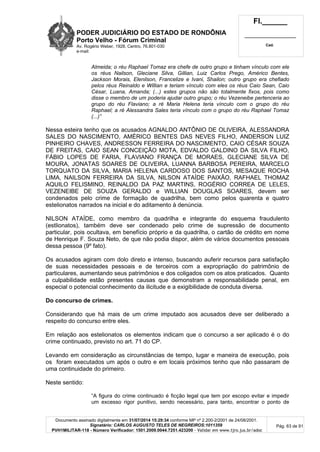 PODER JUDICIÁRIO DO ESTADO DE RONDÔNIA
Porto Velho - Fórum Criminal
Av. Rogério Weber, 1928, Centro, 76.801-030
e-mail:
Fl.______
_________________________
Cad.
Documento assinado digitalmente em 31/07/2014 15:29:34 conforme MP nº 2.200-2/2001 de 24/08/2001.
Signatário: CARLOS AUGUSTO TELES DE NEGREIROS:1011359
PVH1MILITAR-118 - Número Verificador: 1501.2009.0044.7251.423200 - Validar em www.tjro.jus.br/adoc
Pág. 63 de 91
Almeida; o réu Raphael Tomaz era chefe de outro grupo e tinham vínculo com ele
os réus Nailson, Gleciane Silva, Gillian, Luiz Carlos Prego, Américo Bentes,
Jackson Morais, Elenilson, Francelize e Ivani, Shailon; outro grupo era chefiado
pelos réus Reinaldo e Willian e teriam vínculo com eles os réus Caio Sean, Caio
César, Luana, Amanda; (...) estes grupos não são totalmente fixos, pois como
disse o membro de um poderia ajudar outro grupo; o réu Vezeneibe pertenceria ao
grupo do réu Flaviano; a ré Maria Helena teria vínculo com o grupo do réu
Raphael; a ré Alessandra Sales teria vínculo com o grupo do réu Raphael Tomaz
(...)”
Nessa esteira tenho que os acusados AGNALDO ANTÔNIO DE OLIVEIRA, ALESSANDRA
SALES DO NASCIMENTO, AMÉRICO BENTES DAS NEVES FILHO, ANDERSON LUIZ
PINHEIRO CHAVES, ANDRESSON FERREIRA DO NASCIMENTO, CAIO CÉSAR SOUZA
DE FREITAS, CAIO SEAN CONCEIÇÃO MOTA, EDVALDO GALDINO DA SILVA FILHO,
FÁBIO LOPES DE FARIA, FLAVIANO FRANÇA DE MORAES, GLECIANE SILVA DE
MOURA, JONATAS SOARES DE OLIVEIRA, LUANNA BARBOSA PEREIRA, MARCELO
TORQUATO DA SILVA, MARIA HELENA CARDOSO DOS SANTOS, MESAQUE ROCHA
LIMA, NAILSON FERREIRA DA SILVA, NILSON ATAÍDE PAIXÃO, RAFHAEL THOMAZ
AQUILO FELISMINO, REINALDO DA PAZ MARTINS, ROGÉRIO CORREA DE LELES,
VEZENEIBE DE SOUZA GERALDO e WILLIAN DOUGLAS SOARES, devem ser
condenados pelo crime de formação de quadrilha, bem como pelos quarenta e quatro
estelionatos narrados na inicial e do aditamento à denúncia.
NILSON ATAÍDE, como membro da quadrilha e integrante do esquema fraudulento
(estlionatos), também deve ser condenado pelo crime de supressão de documento
particular, pois ocultava, em benefício próprio e da quadrilha, o cartão de crédito em nome
de Henrique F. Souza Neto, de que não podia dispor, além de vários documentos pessoais
dessa pessoa (9º fato).
Os acusados agiram com dolo direto e intenso, buscando auferir recursos para satisfação
de suas necessidades pessoais e de terceiros com a expropriação do patrimônio de
particulares, aumentando seus patrimônios e dos coligados com os atos praticados. Quanto
a culpabilidade estão presentes causas que demonstram a responsabilidade penal, em
especial o potencial conhecimento da ilicitude e a exigibilidade de conduta diversa.
Do concurso de crimes.
Considerando que há mais de um crime imputado aos acusados deve ser deliberado a
respeito do concurso entre eles.
Em relação aos estelionatos os elementos indicam que o concurso a ser aplicado é o do
crime continuado, previsto no art. 71 do CP.
Levando em consideração as circunstâncias de tempo, lugar e maneira de execução, pois
os foram executados um após o outro e em locais próximos tenho que não passaram de
uma continuidade do primeiro.
Neste sentido:
“A figura do crime continuado é ficção legal que tem por escopo evitar e impedir
um excesso rigor punitivo, sendo necessário, para tanto, encontrar o ponto de
 