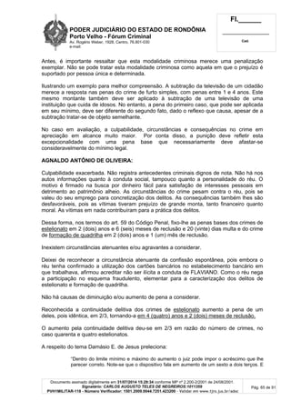 PODER JUDICIÁRIO DO ESTADO DE RONDÔNIA
Porto Velho - Fórum Criminal
Av. Rogério Weber, 1928, Centro, 76.801-030
e-mail:
Fl.______
_________________________
Cad.
Documento assinado digitalmente em 31/07/2014 15:29:34 conforme MP nº 2.200-2/2001 de 24/08/2001.
Signatário: CARLOS AUGUSTO TELES DE NEGREIROS:1011359
PVH1MILITAR-118 - Número Verificador: 1501.2009.0044.7251.423200 - Validar em www.tjro.jus.br/adoc
Pág. 65 de 91
Antes, é importante ressaltar que esta modalidade criminosa merece uma penalização
exemplar. Não se pode tratar esta modalidade criminosa como aquela em que o prejuízo é
suportado por pessoa única e determinada.
Ilustrando um exemplo para melhor compreensão. A subtração da televisão de um cidadão
merece a resposta nas penas do crime de furto simples, com penas entre 1 e 4 anos. Este
mesmo montante também deve ser aplicado à subtração de uma televisão de uma
instituição que cuida de idosos. No entanto, a pena do primeiro caso, que pode ser aplicada
em seu mínimo, deve ser diferente do segundo fato, dado o reflexo que causa, apesar de a
subtração tratar-se de objeto semelhante.
No caso em avaliação, a culpabilidade, circunstâncias e consequências no crime em
apreciação em alcance muito maior. Por conta disso, a punição deve refletir esta
excepcionalidade com uma pena base que necessariamente deve afastar-se
consideravelmente do mínimo legal.
AGNALDO ANTÔNIO DE OLIVEIRA:
Culpabilidade exacerbada. Não registra antecedentes criminais dignos de nota. Não há nos
autos informações quanto à conduta social, tampouco quanto a personalidade do réu. O
motivo é firmado na busca por dinheiro fácil para satisfação de interesses pessoais em
detrimento ao patrimônio alheio. As circunstâncias do crime pesam contra o réu, pois se
valeu do seu emprego para concretização dos delitos. As consequências também lhes são
desfavoráveis, pois as vítimas tiveram prejuízo de grande monta, tanto financeiro quanto
moral. As vítimas em nada contribuíram para a prática dos delitos.
Dessa forma, nos termos do art. 59 do Código Penal, fixo-lhe as penas bases dos crimes de
estelionato em 2 (dois) anos e 6 (seis) meses de reclusão e 20 (vinte) dias multa e do crime
de formação de quadrilha em 2 (dois) anos e 1 (um) mês de reclusão.
Inexistem circunstâncias atenuantes e/ou agravantes a considerar.
Deixei de reconhecer a circunstância atenuante da confissão espontânea, pois embora o
réu tenha confirmado a utilização dos cartões bancários no estabelecimento bancário em
que trabalhava, afirmou acreditar não ser ilícita a conduta de FLAVIANO. Como o réu nega
a participação no esquema fraudulento, elementar para a caracterização dos delitos de
estelionato e formação de quadrilha.
Não há causas de diminuição e/ou aumento de pena a considerar.
Reconhecida a continuidade delitiva dos crimes de estelionato aumento a pena de um
deles, pois idêntica, em 2/3, tornando-a em 4 (quatro) anos e 2 (dois) meses de reclusão.
O aumento pela continuidade delitiva deu-se em 2/3 em razão do número de crimes, no
caso quarenta e quatro estelionatos.
A respeito do tema Damásio E. de Jesus preleciona:
“Dentro do limite mínimo e máximo do aumento o juiz pode impor o acréscimo que lhe
parecer correto. Note-se que o dispositivo fala em aumento de um sexto a dois terços. E
 