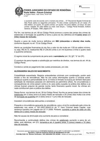 PODER JUDICIÁRIO DO ESTADO DE RONDÔNIA
Porto Velho - Fórum Criminal
Av. Rogério Weber, 1928, Centro, 76.801-030
e-mail:
Fl.______
_________________________
Cad.
Documento assinado digitalmente em 31/07/2014 15:29:34 conforme MP nº 2.200-2/2001 de 24/08/2001.
Signatário: CARLOS AUGUSTO TELES DE NEGREIROS:1011359
PVH1MILITAR-118 - Número Verificador: 1501.2009.0044.7251.423200 - Validar em www.tjro.jus.br/adoc
Pág. 66 de 91
o aumento varia de acordo com o número de crimes ... O Tribunal de Alçada Criminal de
São Paulo aplica os seguintes princípios: 1º) dois crimes: acréscimo de um sexto: 2º)
três delitos: um quinto; 3º) quatro crimes: um quarto: 4º) cinco delitos: um terço: 5º) seis
crimes: metade: 6º) sete delitos ou mais: dois terços...” Código Penal Anotado, Editora
Saraiva, 8ª Edição, 1998, página 215.
Por fim, nos termos do art. 69 do Código Penal promovo a soma das penas dos crimes de
estelionato e formação de quadrilha e torno a pena do réu definitiva em 6 (seis) anos e 3
(três) meses de reclusão.
Quanto a pena de multa torno-a definitiva em 880 (oitocentos e oitenta) dias multa,
conforme disposto no art. 72 do Código Penal.
Atento as condições financeiras do réu fixo o valor do dia multa em 1/30 do salário mínimo,
ou seja, R$ 24,13, totalizando R$ 21.234,40 (vinte e um mil duzentos e trinta e quatro reais
e quarenta centavos).
O regime inicial de cumprimento de pena será o semiaberto (art. 33, §2º, “b” do CP).
O quantum da pena impede a substituição por restritiva de direitos, nos termos do art. 44 do
Código Penal.
Condeno-o ainda ao pagamento das custas processuais, pro rata.
ALESSANDRA SALES DO NASCIMENTO:
Culpabilidade exacerbada. Registra antecedentes criminais com condenação, porém será
levado a fins de reincidência. Não há nos autos informações quanto à conduta social,
tampouco quanto a personalidade da ré. O motivo é firmado na busca por dinheiro fácil para
satisfação de interesses pessoais em detrimento ao patrimônio alheio. As circunstâncias e
consequências do crime pesam contra a ré, pois exibiu ousadia na prática dos delitos e as
vítimas tiveram prejuízo de grande monta, tanto financeiro quanto moral. As vítimas em
nada contribuíram para a prática dos delitos.
Dessa forma, nos termos do art. 59 do Código Penal, fixo-lhe as penas bases dos crimes de
estelionato em 2 (dois) anos e 6 (seis) meses de reclusão e 20 (vinte) dias multa e do crime
de formação de quadrilha em 2 (dois) anos e 1 (um) mês de reclusão.
Inexistem circunstâncias atenuantes a considerar.
Presente a circunstância agravante da reincidência, pois o ré já foi condenado pelo crime de
estelionato nos autos nº 501.2007.005431-8 da 1ª Vara Criminal desta Capital, cuja
sentença transitou em julgado em 07.11.2008. Portanto, aumento a pena de cada um dos
delitos em 2 (dois) meses de reclusão.
Não há causas de diminuição e/ou aumento de pena a considerar.
Reconhecida a continuidade delitiva dos crimes de estelionato aumento a pena de um
deles, pois idênticas, em 2/3, tornando-a em 4 (quatro) anos, 5 (cinco) meses e 10 (dez)
dias de reclusão.
 