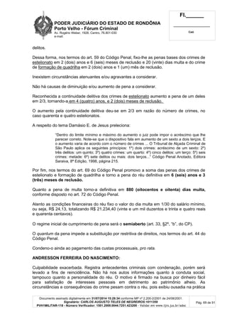 PODER JUDICIÁRIO DO ESTADO DE RONDÔNIA
Porto Velho - Fórum Criminal
Av. Rogério Weber, 1928, Centro, 76.801-030
e-mail:
Fl.______
_________________________
Cad.
Documento assinado digitalmente em 31/07/2014 15:29:34 conforme MP nº 2.200-2/2001 de 24/08/2001.
Signatário: CARLOS AUGUSTO TELES DE NEGREIROS:1011359
PVH1MILITAR-118 - Número Verificador: 1501.2009.0044.7251.423200 - Validar em www.tjro.jus.br/adoc
Pág. 69 de 91
delitos.
Dessa forma, nos termos do art. 59 do Código Penal, fixo-lhe as penas bases dos crimes de
estelionato em 2 (dois) anos e 6 (seis) meses de reclusão e 20 (vinte) dias multa e do crime
de formação de quadrilha em 2 (dois) anos e 1 (um) mês de reclusão.
Inexistem circunstâncias atenuantes e/ou agravantes a considerar.
Não há causas de diminuição e/ou aumento de pena a considerar.
Reconhecida a continuidade delitiva dos crimes de estelionato aumento a pena de um deles
em 2/3, tornando-a em 4 (quatro) anos, e 2 (dois) meses de reclusão.
O aumento pela continuidade delitiva deu-se em 2/3 em razão do número de crimes, no
caso quarenta e quatro estelionatos.
A respeito do tema Damásio E. de Jesus preleciona:
“Dentro do limite mínimo e máximo do aumento o juiz pode impor o acréscimo que lhe
parecer correto. Note-se que o dispositivo fala em aumento de um sexto a dois terços. E
o aumento varia de acordo com o número de crimes ... O Tribunal de Alçada Criminal de
São Paulo aplica os seguintes princípios: 1º) dois crimes: acréscimo de um sexto: 2º)
três delitos: um quinto; 3º) quatro crimes: um quarto: 4º) cinco delitos: um terço: 5º) seis
crimes: metade: 6º) sete delitos ou mais: dois terços...” Código Penal Anotado, Editora
Saraiva, 8ª Edição, 1998, página 215.
Por fim, nos termos do art. 69 do Código Penal promovo a soma das penas dos crimes de
estelionato e formação de quadrilha e torno a pena do réu definitiva em 6 (seis) anos e 3
(três) meses de reclusão.
Quanto a pena de multa torno-a definitiva em 880 (oitocentos e oitenta) dias multa,
conforme disposto no art. 72 do Código Penal.
Atento as condições financeiras do réu fixo o valor do dia multa em 1/30 do salário mínimo,
ou seja, R$ 24,13, totalizando R$ 21.234,40 (vinte e um mil duzentos e trinta e quatro reais
e quarenta centavos).
O regime inicial de cumprimento de pena será o semiaberto (art. 33, §2º, “b”, do CP).
O quantum da pena impede a substituição por restritiva de direitos, nos termos do art. 44 do
Código Penal.
Condeno-o ainda ao pagamento das custas processuais, pro rata.
ANDRESSON FERREIRA DO NASCIMENTO:
Culpabilidade exacerbada. Registra antecedentes criminais com condenação, porém será
levado a fins de reincidência. Não há nos autos informações quanto à conduta social,
tampouco quanto a personalidade do réu. O motivo é firmado na busca por dinheiro fácil
para satisfação de interesses pessoais em detrimento ao patrimônio alheio. As
circunstâncias e consequências do crime pesam contra o réu, pois exibiu ousadia na prática
 