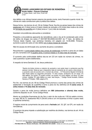 PODER JUDICIÁRIO DO ESTADO DE RONDÔNIA
Porto Velho - Fórum Criminal
Av. Rogério Weber, 1928, Centro, 76.801-030
e-mail:
Fl.______
_________________________
Cad.
Documento assinado digitalmente em 31/07/2014 15:29:34 conforme MP nº 2.200-2/2001 de 24/08/2001.
Signatário: CARLOS AUGUSTO TELES DE NEGREIROS:1011359
PVH1MILITAR-118 - Número Verificador: 1501.2009.0044.7251.423200 - Validar em www.tjro.jus.br/adoc
Pág. 70 de 91
dos delitos e as vítimas tiveram prejuízo de grande monta, tanto financeiro quanto moral. As
vítimas em nada contribuíram para a prática dos delitos.
Dessa forma, nos termos do art. 59 do Código Penal, fixo-lhe as penas bases dos crimes de
estelionato em 2 (dois) anos e 6 (seis) meses de reclusão e 20 (vinte) dias multa e do crime
de formação de quadrilha em 2 (dois) anos e 1 (um) mês de reclusão.
Inexistem circunstâncias atenuantes a considerar.
Presente a circunstância agravante da reincidência, pois o réu já foi condenado pelo crime
de trafico de drogas nos autos nº 0031587-96.2006.8.22.0501 da 1ª Vara de delitos de
Tóxicos desta Capital, cuja sentença transitou em julgado em 12.09.2006. Portanto,
aumento a pena de cada um dos delitos em 2 (dois) meses de reclusão.
Não há causas de diminuição e/ou aumento de pena a considerar.
Reconhecida a continuidade delitiva dos crimes de estelionato aumento a pena de um deles
em 2/3, tornando-a em 4 (quatro) anos, 5 (cinco) meses e 10 (dez) dias de reclusão.
O aumento pela continuidade delitiva deu-se em 2/3 em razão do número de crimes, no
caso quarenta e quatro estelionatos.
A respeito do tema Damásio E. de Jesus preleciona:
“Dentro do limite mínimo e máximo do aumento o juiz pode impor o acréscimo que lhe
parecer correto. Note-se que o dispositivo fala em aumento de um sexto a dois terços. E
o aumento varia de acordo com o número de crimes ... O Tribunal de Alçada Criminal de
São Paulo aplica os seguintes princípios: 1º) dois crimes: acréscimo de um sexto: 2º)
três delitos: um quinto; 3º) quatro crimes: um quarto: 4º) cinco delitos: um terço: 5º) seis
crimes: metade: 6º) sete delitos ou mais: dois terços...” Código Penal Anotado, Editora
Saraiva, 8ª Edição, 1998, página 215.
Por fim, nos termos do art. 69 do Código Penal promovo a soma das penas dos crimes de
estelionato e formação de quadrilha e torno a pena do réu definitiva em 6 (seis) anos, 8
(oito) meses e 10 (dez) dias de reclusão.
Quanto a pena de multa torno-a definitiva em 880 (oitocentos e oitenta) dias multa,
conforme disposto no art. 72 do Código Penal.
Atento as condições financeiras do réu fixo o valor do dia multa em 1/30 do salário mínimo,
ou seja, R$ 24,13, totalizando R$ 21.234,40 (vinte e um mil duzentos e trinta e quatro reais
e quarenta centavos).
O regime inicial de cumprimento de pena será o fechado (art. 33, §3º, do CP), em razão da
reincidência.
O quantum da pena impede a substituição por restritiva de direitos, nos termos do art. 44 do
Código Penal.
 