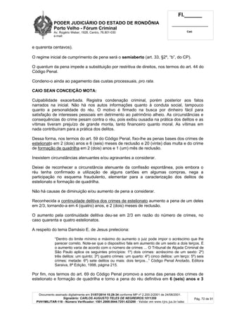 PODER JUDICIÁRIO DO ESTADO DE RONDÔNIA
Porto Velho - Fórum Criminal
Av. Rogério Weber, 1928, Centro, 76.801-030
e-mail:
Fl.______
_________________________
Cad.
Documento assinado digitalmente em 31/07/2014 15:29:34 conforme MP nº 2.200-2/2001 de 24/08/2001.
Signatário: CARLOS AUGUSTO TELES DE NEGREIROS:1011359
PVH1MILITAR-118 - Número Verificador: 1501.2009.0044.7251.423200 - Validar em www.tjro.jus.br/adoc
Pág. 72 de 91
e quarenta centavos).
O regime inicial de cumprimento de pena será o semiaberto (art. 33, §2º, “b”, do CP).
O quantum da pena impede a substituição por restritiva de direitos, nos termos do art. 44 do
Código Penal.
Condeno-o ainda ao pagamento das custas processuais, pro rata.
CAIO SEAN CONCEIÇÃO MOTA:
Culpabilidade exacerbada. Registra condenação criminal, porém posterior aos fatos
narrados na inicial. Não há nos autos informações quanto à conduta social, tampouco
quanto a personalidade do réu. O motivo é firmado na busca por dinheiro fácil para
satisfação de interesses pessoais em detrimento ao patrimônio alheio. As circunstâncias e
consequências do crime pesam contra o réu, pois exibiu ousadia na prática dos delitos e as
vítimas tiveram prejuízo de grande monta, tanto financeiro quanto moral. As vítimas em
nada contribuíram para a prática dos delitos.
Dessa forma, nos termos do art. 59 do Código Penal, fixo-lhe as penas bases dos crimes de
estelionato em 2 (dois) anos e 6 (seis) meses de reclusão e 20 (vinte) dias multa e do crime
de formação de quadrilha em 2 (dois) anos e 1 (um) mês de reclusão.
Inexistem circunstâncias atenuantes e/ou agravantes a considerar.
Deixei de reconhecer a circunstância atenuante da confissão espontânea, pois embora o
réu tenha confirmado a utilização de alguns cartões em algumas compras, nega a
participação no esquema fraudulento, elementar para a caracterização dos delitos de
estelionato e formação de quadrilha.
Não há causas de diminuição e/ou aumento de pena a considerar.
Reconhecida a continuidade delitiva dos crimes de estelionato aumento a pena de um deles
em 2/3, tornando-a em 4 (quatro) anos, e 2 (dois) meses de reclusão.
O aumento pela continuidade delitiva deu-se em 2/3 em razão do número de crimes, no
caso quarenta e quatro estelionatos.
A respeito do tema Damásio E. de Jesus preleciona:
“Dentro do limite mínimo e máximo do aumento o juiz pode impor o acréscimo que lhe
parecer correto. Note-se que o dispositivo fala em aumento de um sexto a dois terços. E
o aumento varia de acordo com o número de crimes ... O Tribunal de Alçada Criminal de
São Paulo aplica os seguintes princípios: 1º) dois crimes: acréscimo de um sexto: 2º)
três delitos: um quinto; 3º) quatro crimes: um quarto: 4º) cinco delitos: um terço: 5º) seis
crimes: metade: 6º) sete delitos ou mais: dois terços...” Código Penal Anotado, Editora
Saraiva, 8ª Edição, 1998, página 215.
Por fim, nos termos do art. 69 do Código Penal promovo a soma das penas dos crimes de
estelionato e formação de quadrilha e torno a pena do réu definitiva em 6 (seis) anos e 3
 