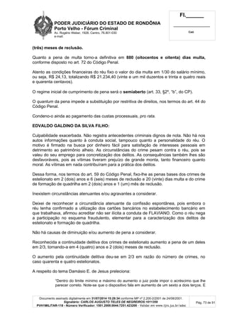 PODER JUDICIÁRIO DO ESTADO DE RONDÔNIA
Porto Velho - Fórum Criminal
Av. Rogério Weber, 1928, Centro, 76.801-030
e-mail:
Fl.______
_________________________
Cad.
Documento assinado digitalmente em 31/07/2014 15:29:34 conforme MP nº 2.200-2/2001 de 24/08/2001.
Signatário: CARLOS AUGUSTO TELES DE NEGREIROS:1011359
PVH1MILITAR-118 - Número Verificador: 1501.2009.0044.7251.423200 - Validar em www.tjro.jus.br/adoc
Pág. 73 de 91
(três) meses de reclusão.
Quanto a pena de multa torno-a definitiva em 880 (oitocentos e oitenta) dias multa,
conforme disposto no art. 72 do Código Penal.
Atento as condições financeiras do réu fixo o valor do dia multa em 1/30 do salário mínimo,
ou seja, R$ 24,13, totalizando R$ 21.234,40 (vinte e um mil duzentos e trinta e quatro reais
e quarenta centavos).
O regime inicial de cumprimento de pena será o semiaberto (art. 33, §2º, “b”, do CP).
O quantum da pena impede a substituição por restritiva de direitos, nos termos do art. 44 do
Código Penal.
Condeno-o ainda ao pagamento das custas processuais, pro rata.
EDVALDO GALDINO DA SILVA FILHO:
Culpabilidade exacerbada. Não registra antecedentes criminais dignos de nota. Não há nos
autos informações quanto à conduta social, tampouco quanto a personalidade do réu. O
motivo é firmado na busca por dinheiro fácil para satisfação de interesses pessoais em
detrimento ao patrimônio alheio. As circunstâncias do crime pesam contra o réu, pois se
valeu do seu emprego para concretização dos delitos. As consequências também lhes são
desfavoráveis, pois as vítimas tiveram prejuízo de grande monta, tanto financeiro quanto
moral. As vítimas em nada contribuíram para a prática dos delitos.
Dessa forma, nos termos do art. 59 do Código Penal, fixo-lhe as penas bases dos crimes de
estelionato em 2 (dois) anos e 6 (seis) meses de reclusão e 20 (vinte) dias multa e do crime
de formação de quadrilha em 2 (dois) anos e 1 (um) mês de reclusão.
Inexistem circunstâncias atenuantes e/ou agravantes a considerar.
Deixei de reconhecer a circunstância atenuante da confissão espontânea, pois embora o
réu tenha confirmado a utilização dos cartões bancários no estabelecimento bancário em
que trabalhava, afirmou acreditar não ser ilícita a conduta de FLAVIANO. Como o réu nega
a participação no esquema fraudulento, elementar para a caracterização dos delitos de
estelionato e formação de quadrilha.
Não há causas de diminuição e/ou aumento de pena a considerar.
Reconhecida a continuidade delitiva dos crimes de estelionato aumento a pena de um deles
em 2/3, tornando-a em 4 (quatro) anos e 2 (dois) meses de reclusão.
O aumento pela continuidade delitiva deu-se em 2/3 em razão do número de crimes, no
caso quarenta e quatro estelionatos.
A respeito do tema Damásio E. de Jesus preleciona:
“Dentro do limite mínimo e máximo do aumento o juiz pode impor o acréscimo que lhe
parecer correto. Note-se que o dispositivo fala em aumento de um sexto a dois terços. E
 