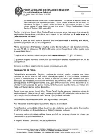 PODER JUDICIÁRIO DO ESTADO DE RONDÔNIA
Porto Velho - Fórum Criminal
Av. Rogério Weber, 1928, Centro, 76.801-030
e-mail:
Fl.______
_________________________
Cad.
Documento assinado digitalmente em 31/07/2014 15:29:34 conforme MP nº 2.200-2/2001 de 24/08/2001.
Signatário: CARLOS AUGUSTO TELES DE NEGREIROS:1011359
PVH1MILITAR-118 - Número Verificador: 1501.2009.0044.7251.423200 - Validar em www.tjro.jus.br/adoc
Pág. 74 de 91
o aumento varia de acordo com o número de crimes ... O Tribunal de Alçada Criminal de
São Paulo aplica os seguintes princípios: 1º) dois crimes: acréscimo de um sexto: 2º)
três delitos: um quinto; 3º) quatro crimes: um quarto: 4º) cinco delitos: um terço: 5º) seis
crimes: metade: 6º) sete delitos ou mais: dois terços...” Código Penal Anotado, Editora
Saraiva, 8ª Edição, 1998, página 215.
Por fim, nos termos do art. 69 do Código Penal promovo a soma das penas dos crimes de
estelionato e formação de quadrilha e torno a pena do réu definitiva em 6 (seis) anos e 3
(três) meses de reclusão.
Quanto a pena de multa torno-a definitiva em 880 (oitocentos e oitenta) dias multa,
conforme disposto no art. 72 do Código Penal.
Atento as condições financeiras do réu fixo o valor do dia multa em 1/30 do salário mínimo,
ou seja, R$ 24,13, totalizando R$ 21.234,40 (vinte e um mil duzentos e trinta e quatro reais
e quarenta centavos).
O regime inicial de cumprimento de pena será o semiaberto (art. 33, §2º, “b” do CP).
O quantum da pena impede a substituição por restritiva de direitos, nos termos do art. 44 do
Código Penal.
Condeno-o ainda ao pagamento das custas processuais, pro rata.
FÁBIO LOPES DE FARIA:
Culpabilidade exacerbada. Registra condenação criminal, porém posterior aos fatos
narrados na inicial. Não há nos autos informações quanto à conduta social, tampouco
quanto a personalidade do réu. O motivo é firmado na busca por dinheiro fácil para
satisfação de interesses pessoais em detrimento ao patrimônio alheio. As circunstâncias e
consequências do crime pesam contra o réu, pois exibiu ousadia na prática dos delitos e as
vítimas tiveram prejuízo de grande monta, tanto financeiro quanto moral. As vítimas em
nada contribuíram para a prática dos delitos.
Dessa forma, nos termos do art. 59 do Código Penal, fixo-lhe as penas bases dos crimes de
estelionato em 2 (dois) anos e 6 (seis) meses de reclusão e 20 (vinte) dias multa e do crime
de formação de quadrilha em 2 (dois) anos e 1 (um) mês de reclusão.
Inexistem circunstâncias atenuantes e/ou agravantes a considerar.
Não há causas de diminuição e/ou aumento de pena a considerar.
Reconhecida a continuidade delitiva dos crimes de estelionato aumento a pena de um deles
em 2/3, tornando-a em 4 (quatro) anos, e 2 (dois) meses de reclusão.
O aumento pela continuidade delitiva deu-se em 2/3 em razão do número de crimes, no
caso quarenta e quatro estelionatos.
A respeito do tema Damásio E. de Jesus preleciona:
 