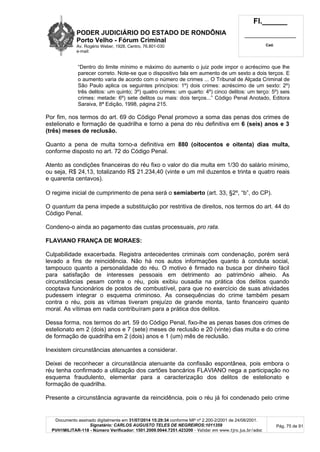 PODER JUDICIÁRIO DO ESTADO DE RONDÔNIA
Porto Velho - Fórum Criminal
Av. Rogério Weber, 1928, Centro, 76.801-030
e-mail:
Fl.______
_________________________
Cad.
Documento assinado digitalmente em 31/07/2014 15:29:34 conforme MP nº 2.200-2/2001 de 24/08/2001.
Signatário: CARLOS AUGUSTO TELES DE NEGREIROS:1011359
PVH1MILITAR-118 - Número Verificador: 1501.2009.0044.7251.423200 - Validar em www.tjro.jus.br/adoc
Pág. 75 de 91
“Dentro do limite mínimo e máximo do aumento o juiz pode impor o acréscimo que lhe
parecer correto. Note-se que o dispositivo fala em aumento de um sexto a dois terços. E
o aumento varia de acordo com o número de crimes ... O Tribunal de Alçada Criminal de
São Paulo aplica os seguintes princípios: 1º) dois crimes: acréscimo de um sexto: 2º)
três delitos: um quinto; 3º) quatro crimes: um quarto: 4º) cinco delitos: um terço: 5º) seis
crimes: metade: 6º) sete delitos ou mais: dois terços...” Código Penal Anotado, Editora
Saraiva, 8ª Edição, 1998, página 215.
Por fim, nos termos do art. 69 do Código Penal promovo a soma das penas dos crimes de
estelionato e formação de quadrilha e torno a pena do réu definitiva em 6 (seis) anos e 3
(três) meses de reclusão.
Quanto a pena de multa torno-a definitiva em 880 (oitocentos e oitenta) dias multa,
conforme disposto no art. 72 do Código Penal.
Atento as condições financeiras do réu fixo o valor do dia multa em 1/30 do salário mínimo,
ou seja, R$ 24,13, totalizando R$ 21.234,40 (vinte e um mil duzentos e trinta e quatro reais
e quarenta centavos).
O regime inicial de cumprimento de pena será o semiaberto (art. 33, §2º, “b”, do CP).
O quantum da pena impede a substituição por restritiva de direitos, nos termos do art. 44 do
Código Penal.
Condeno-o ainda ao pagamento das custas processuais, pro rata.
FLAVIANO FRANÇA DE MORAES:
Culpabilidade exacerbada. Registra antecedentes criminais com condenação, porém será
levado a fins de reincidência. Não há nos autos informações quanto à conduta social,
tampouco quanto a personalidade do réu. O motivo é firmado na busca por dinheiro fácil
para satisfação de interesses pessoais em detrimento ao patrimônio alheio. As
circunstâncias pesam contra o réu, pois exibiu ousadia na prática dos delitos quando
cooptava funcionários de postos de combustível, para que no exercício de suas atividades
pudessem integrar o esquema criminoso. As consequências do crime também pesam
contra o réu, pois as vítimas tiveram prejuízo de grande monta, tanto financeiro quanto
moral. As vítimas em nada contribuíram para a prática dos delitos.
Dessa forma, nos termos do art. 59 do Código Penal, fixo-lhe as penas bases dos crimes de
estelionato em 2 (dois) anos e 7 (sete) meses de reclusão e 20 (vinte) dias multa e do crime
de formação de quadrilha em 2 (dois) anos e 1 (um) mês de reclusão.
Inexistem circunstâncias atenuantes a considerar.
Deixei de reconhecer a circunstância atenuante da confissão espontânea, pois embora o
réu tenha confirmado a utilização dos cartões bancários FLAVIANO nega a participação no
esquema fraudulento, elementar para a caracterização dos delitos de estelionato e
formação de quadrilha.
Presente a circunstância agravante da reincidência, pois o réu já foi condenado pelo crime
 