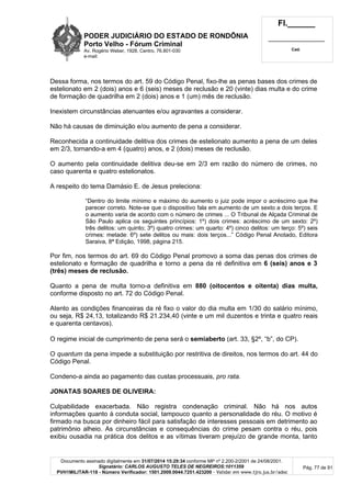 PODER JUDICIÁRIO DO ESTADO DE RONDÔNIA
Porto Velho - Fórum Criminal
Av. Rogério Weber, 1928, Centro, 76.801-030
e-mail:
Fl.______
_________________________
Cad.
Documento assinado digitalmente em 31/07/2014 15:29:34 conforme MP nº 2.200-2/2001 de 24/08/2001.
Signatário: CARLOS AUGUSTO TELES DE NEGREIROS:1011359
PVH1MILITAR-118 - Número Verificador: 1501.2009.0044.7251.423200 - Validar em www.tjro.jus.br/adoc
Pág. 77 de 91
Dessa forma, nos termos do art. 59 do Código Penal, fixo-lhe as penas bases dos crimes de
estelionato em 2 (dois) anos e 6 (seis) meses de reclusão e 20 (vinte) dias multa e do crime
de formação de quadrilha em 2 (dois) anos e 1 (um) mês de reclusão.
Inexistem circunstâncias atenuantes e/ou agravantes a considerar.
Não há causas de diminuição e/ou aumento de pena a considerar.
Reconhecida a continuidade delitiva dos crimes de estelionato aumento a pena de um deles
em 2/3, tornando-a em 4 (quatro) anos, e 2 (dois) meses de reclusão.
O aumento pela continuidade delitiva deu-se em 2/3 em razão do número de crimes, no
caso quarenta e quatro estelionatos.
A respeito do tema Damásio E. de Jesus preleciona:
“Dentro do limite mínimo e máximo do aumento o juiz pode impor o acréscimo que lhe
parecer correto. Note-se que o dispositivo fala em aumento de um sexto a dois terços. E
o aumento varia de acordo com o número de crimes ... O Tribunal de Alçada Criminal de
São Paulo aplica os seguintes princípios: 1º) dois crimes: acréscimo de um sexto: 2º)
três delitos: um quinto; 3º) quatro crimes: um quarto: 4º) cinco delitos: um terço: 5º) seis
crimes: metade: 6º) sete delitos ou mais: dois terços...” Código Penal Anotado, Editora
Saraiva, 8ª Edição, 1998, página 215.
Por fim, nos termos do art. 69 do Código Penal promovo a soma das penas dos crimes de
estelionato e formação de quadrilha e torno a pena da ré definitiva em 6 (seis) anos e 3
(três) meses de reclusão.
Quanto a pena de multa torno-a definitiva em 880 (oitocentos e oitenta) dias multa,
conforme disposto no art. 72 do Código Penal.
Atento as condições financeiras da ré fixo o valor do dia multa em 1/30 do salário mínimo,
ou seja, R$ 24,13, totalizando R$ 21.234,40 (vinte e um mil duzentos e trinta e quatro reais
e quarenta centavos).
O regime inicial de cumprimento de pena será o semiaberto (art. 33, §2º, “b”, do CP).
O quantum da pena impede a substituição por restritiva de direitos, nos termos do art. 44 do
Código Penal.
Condeno-a ainda ao pagamento das custas processuais, pro rata.
JONATAS SOARES DE OLIVEIRA:
Culpabilidade exacerbada. Não registra condenação criminal. Não há nos autos
informações quanto à conduta social, tampouco quanto a personalidade do réu. O motivo é
firmado na busca por dinheiro fácil para satisfação de interesses pessoais em detrimento ao
patrimônio alheio. As circunstâncias e consequências do crime pesam contra o réu, pois
exibiu ousadia na prática dos delitos e as vítimas tiveram prejuízo de grande monta, tanto
 