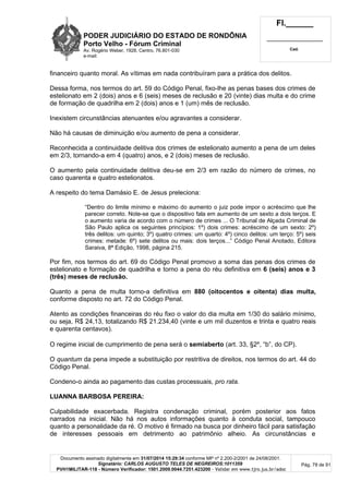 PODER JUDICIÁRIO DO ESTADO DE RONDÔNIA
Porto Velho - Fórum Criminal
Av. Rogério Weber, 1928, Centro, 76.801-030
e-mail:
Fl.______
_________________________
Cad.
Documento assinado digitalmente em 31/07/2014 15:29:34 conforme MP nº 2.200-2/2001 de 24/08/2001.
Signatário: CARLOS AUGUSTO TELES DE NEGREIROS:1011359
PVH1MILITAR-118 - Número Verificador: 1501.2009.0044.7251.423200 - Validar em www.tjro.jus.br/adoc
Pág. 78 de 91
financeiro quanto moral. As vítimas em nada contribuíram para a prática dos delitos.
Dessa forma, nos termos do art. 59 do Código Penal, fixo-lhe as penas bases dos crimes de
estelionato em 2 (dois) anos e 6 (seis) meses de reclusão e 20 (vinte) dias multa e do crime
de formação de quadrilha em 2 (dois) anos e 1 (um) mês de reclusão.
Inexistem circunstâncias atenuantes e/ou agravantes a considerar.
Não há causas de diminuição e/ou aumento de pena a considerar.
Reconhecida a continuidade delitiva dos crimes de estelionato aumento a pena de um deles
em 2/3, tornando-a em 4 (quatro) anos, e 2 (dois) meses de reclusão.
O aumento pela continuidade delitiva deu-se em 2/3 em razão do número de crimes, no
caso quarenta e quatro estelionatos.
A respeito do tema Damásio E. de Jesus preleciona:
“Dentro do limite mínimo e máximo do aumento o juiz pode impor o acréscimo que lhe
parecer correto. Note-se que o dispositivo fala em aumento de um sexto a dois terços. E
o aumento varia de acordo com o número de crimes ... O Tribunal de Alçada Criminal de
São Paulo aplica os seguintes princípios: 1º) dois crimes: acréscimo de um sexto: 2º)
três delitos: um quinto; 3º) quatro crimes: um quarto: 4º) cinco delitos: um terço: 5º) seis
crimes: metade: 6º) sete delitos ou mais: dois terços...” Código Penal Anotado, Editora
Saraiva, 8ª Edição, 1998, página 215.
Por fim, nos termos do art. 69 do Código Penal promovo a soma das penas dos crimes de
estelionato e formação de quadrilha e torno a pena do réu definitiva em 6 (seis) anos e 3
(três) meses de reclusão.
Quanto a pena de multa torno-a definitiva em 880 (oitocentos e oitenta) dias multa,
conforme disposto no art. 72 do Código Penal.
Atento as condições financeiras do réu fixo o valor do dia multa em 1/30 do salário mínimo,
ou seja, R$ 24,13, totalizando R$ 21.234,40 (vinte e um mil duzentos e trinta e quatro reais
e quarenta centavos).
O regime inicial de cumprimento de pena será o semiaberto (art. 33, §2º, “b”, do CP).
O quantum da pena impede a substituição por restritiva de direitos, nos termos do art. 44 do
Código Penal.
Condeno-o ainda ao pagamento das custas processuais, pro rata.
LUANNA BARBOSA PEREIRA:
Culpabilidade exacerbada. Registra condenação criminal, porém posterior aos fatos
narrados na inicial. Não há nos autos informações quanto à conduta social, tampouco
quanto a personalidade da ré. O motivo é firmado na busca por dinheiro fácil para satisfação
de interesses pessoais em detrimento ao patrimônio alheio. As circunstâncias e
 
