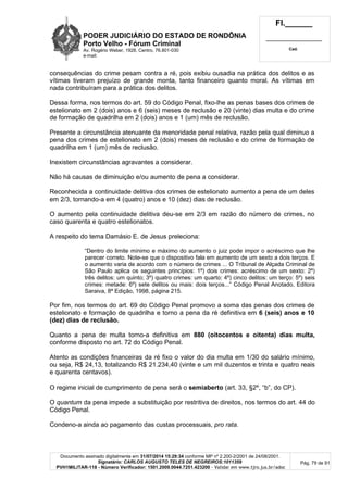 PODER JUDICIÁRIO DO ESTADO DE RONDÔNIA
Porto Velho - Fórum Criminal
Av. Rogério Weber, 1928, Centro, 76.801-030
e-mail:
Fl.______
_________________________
Cad.
Documento assinado digitalmente em 31/07/2014 15:29:34 conforme MP nº 2.200-2/2001 de 24/08/2001.
Signatário: CARLOS AUGUSTO TELES DE NEGREIROS:1011359
PVH1MILITAR-118 - Número Verificador: 1501.2009.0044.7251.423200 - Validar em www.tjro.jus.br/adoc
Pág. 79 de 91
consequências do crime pesam contra a ré, pois exibiu ousadia na prática dos delitos e as
vítimas tiveram prejuízo de grande monta, tanto financeiro quanto moral. As vítimas em
nada contribuíram para a prática dos delitos.
Dessa forma, nos termos do art. 59 do Código Penal, fixo-lhe as penas bases dos crimes de
estelionato em 2 (dois) anos e 6 (seis) meses de reclusão e 20 (vinte) dias multa e do crime
de formação de quadrilha em 2 (dois) anos e 1 (um) mês de reclusão.
Presente a circunstância atenuante da menoridade penal relativa, razão pela qual diminuo a
pena dos crimes de estelionato em 2 (dois) meses de reclusão e do crime de formação de
quadrilha em 1 (um) mês de reclusão.
Inexistem circunstâncias agravantes a considerar.
Não há causas de diminuição e/ou aumento de pena a considerar.
Reconhecida a continuidade delitiva dos crimes de estelionato aumento a pena de um deles
em 2/3, tornando-a em 4 (quatro) anos e 10 (dez) dias de reclusão.
O aumento pela continuidade delitiva deu-se em 2/3 em razão do número de crimes, no
caso quarenta e quatro estelionatos.
A respeito do tema Damásio E. de Jesus preleciona:
“Dentro do limite mínimo e máximo do aumento o juiz pode impor o acréscimo que lhe
parecer correto. Note-se que o dispositivo fala em aumento de um sexto a dois terços. E
o aumento varia de acordo com o número de crimes ... O Tribunal de Alçada Criminal de
São Paulo aplica os seguintes princípios: 1º) dois crimes: acréscimo de um sexto: 2º)
três delitos: um quinto; 3º) quatro crimes: um quarto: 4º) cinco delitos: um terço: 5º) seis
crimes: metade: 6º) sete delitos ou mais: dois terços...” Código Penal Anotado, Editora
Saraiva, 8ª Edição, 1998, página 215.
Por fim, nos termos do art. 69 do Código Penal promovo a soma das penas dos crimes de
estelionato e formação de quadrilha e torno a pena da ré definitiva em 6 (seis) anos e 10
(dez) dias de reclusão.
Quanto a pena de multa torno-a definitiva em 880 (oitocentos e oitenta) dias multa,
conforme disposto no art. 72 do Código Penal.
Atento as condições financeiras da ré fixo o valor do dia multa em 1/30 do salário mínimo,
ou seja, R$ 24,13, totalizando R$ 21.234,40 (vinte e um mil duzentos e trinta e quatro reais
e quarenta centavos).
O regime inicial de cumprimento de pena será o semiaberto (art. 33, §2º, “b”, do CP).
O quantum da pena impede a substituição por restritiva de direitos, nos termos do art. 44 do
Código Penal.
Condeno-a ainda ao pagamento das custas processuais, pro rata.
 