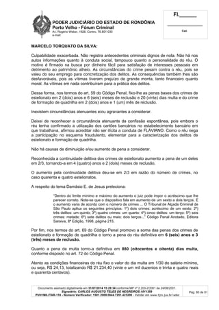 PODER JUDICIÁRIO DO ESTADO DE RONDÔNIA
Porto Velho - Fórum Criminal
Av. Rogério Weber, 1928, Centro, 76.801-030
e-mail:
Fl.______
_________________________
Cad.
Documento assinado digitalmente em 31/07/2014 15:29:34 conforme MP nº 2.200-2/2001 de 24/08/2001.
Signatário: CARLOS AUGUSTO TELES DE NEGREIROS:1011359
PVH1MILITAR-118 - Número Verificador: 1501.2009.0044.7251.423200 - Validar em www.tjro.jus.br/adoc
Pág. 80 de 91
MARCELO TORQUATO DA SILVA:
Culpabilidade exacerbada. Não registra antecedentes criminais dignos de nota. Não há nos
autos informações quanto à conduta social, tampouco quanto a personalidade do réu. O
motivo é firmado na busca por dinheiro fácil para satisfação de interesses pessoais em
detrimento ao patrimônio alheio. As circunstâncias do crime pesam contra o réu, pois se
valeu do seu emprego para concretização dos delitos. As consequências também lhes são
desfavoráveis, pois as vítimas tiveram prejuízo de grande monta, tanto financeiro quanto
moral. As vítimas em nada contribuíram para a prática dos delitos.
Dessa forma, nos termos do art. 59 do Código Penal, fixo-lhe as penas bases dos crimes de
estelionato em 2 (dois) anos e 6 (seis) meses de reclusão e 20 (vinte) dias multa e do crime
de formação de quadrilha em 2 (dois) anos e 1 (um) mês de reclusão.
Inexistem circunstâncias atenuantes e/ou agravantes a considerar.
Deixei de reconhecer a circunstância atenuante da confissão espontânea, pois embora o
réu tenha confirmado a utilização dos cartões bancários no estabelecimento bancário em
que trabalhava, afirmou acreditar não ser ilícita a conduta de FLAVIANO. Como o réu nega
a participação no esquema fraudulento, elementar para a caracterização dos delitos de
estelionato e formação de quadrilha.
Não há causas de diminuição e/ou aumento de pena a considerar.
Reconhecida a continuidade delitiva dos crimes de estelionato aumento a pena de um deles
em 2/3, tornando-a em 4 (quatro) anos e 2 (dois) meses de reclusão.
O aumento pela continuidade delitiva deu-se em 2/3 em razão do número de crimes, no
caso quarenta e quatro estelionatos.
A respeito do tema Damásio E. de Jesus preleciona:
“Dentro do limite mínimo e máximo do aumento o juiz pode impor o acréscimo que lhe
parecer correto. Note-se que o dispositivo fala em aumento de um sexto a dois terços. E
o aumento varia de acordo com o número de crimes ... O Tribunal de Alçada Criminal de
São Paulo aplica os seguintes princípios: 1º) dois crimes: acréscimo de um sexto: 2º)
três delitos: um quinto; 3º) quatro crimes: um quarto: 4º) cinco delitos: um terço: 5º) seis
crimes: metade: 6º) sete delitos ou mais: dois terços...” Código Penal Anotado, Editora
Saraiva, 8ª Edição, 1998, página 215.
Por fim, nos termos do art. 69 do Código Penal promovo a soma das penas dos crimes de
estelionato e formação de quadrilha e torno a pena do réu definitiva em 6 (seis) anos e 3
(três) meses de reclusão.
Quanto a pena de multa torno-a definitiva em 880 (oitocentos e oitenta) dias multa,
conforme disposto no art. 72 do Código Penal.
Atento as condições financeiras do réu fixo o valor do dia multa em 1/30 do salário mínimo,
ou seja, R$ 24,13, totalizando R$ 21.234,40 (vinte e um mil duzentos e trinta e quatro reais
e quarenta centavos).
 