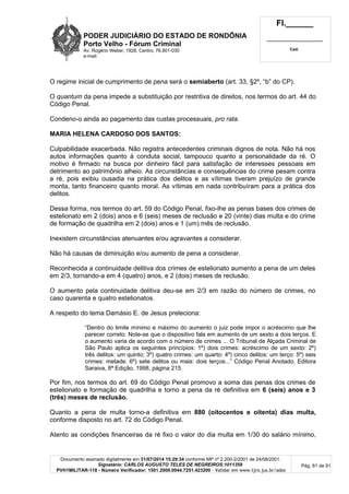 PODER JUDICIÁRIO DO ESTADO DE RONDÔNIA
Porto Velho - Fórum Criminal
Av. Rogério Weber, 1928, Centro, 76.801-030
e-mail:
Fl.______
_________________________
Cad.
Documento assinado digitalmente em 31/07/2014 15:29:34 conforme MP nº 2.200-2/2001 de 24/08/2001.
Signatário: CARLOS AUGUSTO TELES DE NEGREIROS:1011359
PVH1MILITAR-118 - Número Verificador: 1501.2009.0044.7251.423200 - Validar em www.tjro.jus.br/adoc
Pág. 81 de 91
O regime inicial de cumprimento de pena será o semiaberto (art. 33, §2º, “b” do CP).
O quantum da pena impede a substituição por restritiva de direitos, nos termos do art. 44 do
Código Penal.
Condeno-o ainda ao pagamento das custas processuais, pro rata.
MARIA HELENA CARDOSO DOS SANTOS:
Culpabilidade exacerbada. Não registra antecedentes criminais dignos de nota. Não há nos
autos informações quanto à conduta social, tampouco quanto a personalidade da ré. O
motivo é firmado na busca por dinheiro fácil para satisfação de interesses pessoais em
detrimento ao patrimônio alheio. As circunstâncias e consequências do crime pesam contra
a ré, pois exibiu ousadia na prática dos delitos e as vítimas tiveram prejuízo de grande
monta, tanto financeiro quanto moral. As vítimas em nada contribuíram para a prática dos
delitos.
Dessa forma, nos termos do art. 59 do Código Penal, fixo-lhe as penas bases dos crimes de
estelionato em 2 (dois) anos e 6 (seis) meses de reclusão e 20 (vinte) dias multa e do crime
de formação de quadrilha em 2 (dois) anos e 1 (um) mês de reclusão.
Inexistem circunstâncias atenuantes e/ou agravantes a considerar.
Não há causas de diminuição e/ou aumento de pena a considerar.
Reconhecida a continuidade delitiva dos crimes de estelionato aumento a pena de um deles
em 2/3, tornando-a em 4 (quatro) anos, e 2 (dois) meses de reclusão.
O aumento pela continuidade delitiva deu-se em 2/3 em razão do número de crimes, no
caso quarenta e quatro estelionatos.
A respeito do tema Damásio E. de Jesus preleciona:
“Dentro do limite mínimo e máximo do aumento o juiz pode impor o acréscimo que lhe
parecer correto. Note-se que o dispositivo fala em aumento de um sexto a dois terços. E
o aumento varia de acordo com o número de crimes ... O Tribunal de Alçada Criminal de
São Paulo aplica os seguintes princípios: 1º) dois crimes: acréscimo de um sexto: 2º)
três delitos: um quinto; 3º) quatro crimes: um quarto: 4º) cinco delitos: um terço: 5º) seis
crimes: metade: 6º) sete delitos ou mais: dois terços...” Código Penal Anotado, Editora
Saraiva, 8ª Edição, 1998, página 215.
Por fim, nos termos do art. 69 do Código Penal promovo a soma das penas dos crimes de
estelionato e formação de quadrilha e torno a pena da ré definitiva em 6 (seis) anos e 3
(três) meses de reclusão.
Quanto a pena de multa torno-a definitiva em 880 (oitocentos e oitenta) dias multa,
conforme disposto no art. 72 do Código Penal.
Atento as condições financeiras da ré fixo o valor do dia multa em 1/30 do salário mínimo,
 