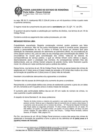 PODER JUDICIÁRIO DO ESTADO DE RONDÔNIA
Porto Velho - Fórum Criminal
Av. Rogério Weber, 1928, Centro, 76.801-030
e-mail:
Fl.______
_________________________
Cad.
Documento assinado digitalmente em 31/07/2014 15:29:34 conforme MP nº 2.200-2/2001 de 24/08/2001.
Signatário: CARLOS AUGUSTO TELES DE NEGREIROS:1011359
PVH1MILITAR-118 - Número Verificador: 1501.2009.0044.7251.423200 - Validar em www.tjro.jus.br/adoc
Pág. 82 de 91
ou seja, R$ 24,13, totalizando R$ 21.234,40 (vinte e um mil duzentos e trinta e quatro reais
e quarenta centavos).
O regime inicial de cumprimento de pena será o semiaberto (art. 33, §2º, “b”, do CP).
O quantum da pena impede a substituição por restritiva de direitos, nos termos do art. 44 do
Código Penal.
Condeno-a ainda ao pagamento das custas processuais, pro rata.
MESAQUE ROCHA LIMA:
Culpabilidade exacerbada. Registra condenação criminal, porém posterior aos fatos
narrados na denúncia. Não há nos autos informações quanto à conduta social, tampouco
quanto a personalidade do réu. O motivo é firmado na busca por dinheiro fácil para
satisfação de interesses pessoais em detrimento ao patrimônio alheio. As circunstâncias do
crime pesam contra o réu, pois se valeu do seu emprego para concretização dos delitos. Tal
circunstância foi crucial para concretização dos crimes. Valeu-se de desvios de
correspondências de serviço público, o qual as vítimas tinham como idôneo e seguro,
desmoralizando assim a prestação dos Correios. As consequências também lhes são
desfavoráveis, pois as vítimas tiveram prejuízo de grande monta, tanto financeiro quanto
moral. As vítimas em nada contribuíram para a prática dos delitos.
Dessa forma, nos termos do art. 59 do Código Penal, fixo-lhe as penas bases dos crimes de
estelionato em 2 (dois) anos e 6 (seis) meses de reclusão e 20 (vinte) dias multa e do crime
de formação de quadrilha em 2 (dois) anos e 2 (dois) mês de reclusão.
Inexistem circunstâncias atenuantes e/ou agravantes a considerar.
Também não há causas de diminuição e/ou aumento de pena a considerar.
Reconhecida a continuidade delitiva dos crimes de estelionato aumento a pena de um deles
em 2/3, tornando-a em 4 (quatro) anos e 2 (dois) meses de reclusão.
O aumento pela continuidade delitiva deu-se em 2/3 em razão do número de crimes, no
caso quarenta e quatro estelionatos.
A respeito do tema Damásio E. de Jesus preleciona:
“Dentro do limite mínimo e máximo do aumento o juiz pode impor o acréscimo que lhe
parecer correto. Note-se que o dispositivo fala em aumento de um sexto a dois terços. E
o aumento varia de acordo com o número de crimes ... O Tribunal de Alçada Criminal de
São Paulo aplica os seguintes princípios: 1º) dois crimes: acréscimo de um sexto: 2º)
três delitos: um quinto; 3º) quatro crimes: um quarto: 4º) cinco delitos: um terço: 5º) seis
crimes: metade: 6º) sete delitos ou mais: dois terços...” Código Penal Anotado, Editora
Saraiva, 8ª Edição, 1998, página 215.
Por fim, nos termos do art. 69 do Código Penal promovo a soma das penas dos crimes de
estelionato e formação de quadrilha e torno a pena do réu definitiva em 6 (seis) anos e 4
(quatro) meses de reclusão.
 