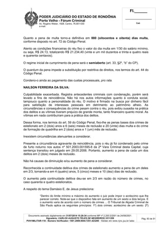 PODER JUDICIÁRIO DO ESTADO DE RONDÔNIA
Porto Velho - Fórum Criminal
Av. Rogério Weber, 1928, Centro, 76.801-030
e-mail:
Fl.______
_________________________
Cad.
Documento assinado digitalmente em 31/07/2014 15:29:34 conforme MP nº 2.200-2/2001 de 24/08/2001.
Signatário: CARLOS AUGUSTO TELES DE NEGREIROS:1011359
PVH1MILITAR-118 - Número Verificador: 1501.2009.0044.7251.423200 - Validar em www.tjro.jus.br/adoc
Pág. 83 de 91
Quanto a pena de multa torno-a definitiva em 880 (oitocentos e oitenta) dias multa,
conforme disposto no art. 72 do Código Penal.
Atento as condições financeiras do réu fixo o valor do dia multa em 1/30 do salário mínimo,
ou seja, R$ 24,13, totalizando R$ 21.234,40 (vinte e um mil duzentos e trinta e quatro reais
e quarenta centavos).
O regime inicial de cumprimento de pena será o semiaberto (art. 33, §2º, “b” do CP).
O quantum da pena impede a substituição por restritiva de direitos, nos termos do art. 44 do
Código Penal.
Condeno-o ainda ao pagamento das custas processuais, pro rata.
NAILSON FERREIRA DA SILVA:
Culpabilidade exacerbada. Registra antecedentes criminais com condenação, porém será
levado a fins de reincidência. Não há nos autos informações quanto à conduta social,
tampouco quanto a personalidade do réu. O motivo é firmado na busca por dinheiro fácil
para satisfação de interesses pessoais em detrimento ao patrimônio alheio. As
circunstâncias e consequências do crime pesam contra o réu, pois exibiu ousadia na prática
dos delitos e as vítimas tiveram prejuízo de grande monta, tanto financeiro quanto moral. As
vítimas em nada contribuíram para a prática dos delitos.
Dessa forma, nos termos do art. 59 do Código Penal, fixo-lhe as penas bases dos crimes de
estelionato em 2 (dois) anos e 6 (seis) meses de reclusão e 20 (vinte) dias multa e do crime
de formação de quadrilha em 2 (dois) anos e 1 (um) mês de reclusão.
Inexistem circunstâncias atenuantes a considerar.
Presente a circunstância agravante da reincidência, pois o réu já foi condenado pelo crime
de furto noturno nos autos nº 501.2003.001595-8 da 2ª Vara Criminal desta Capital, cuja
sentença transitou em julgado em 29.05.2006. Portanto, aumento a pena de cada um dos
delitos em 2 (dois) meses de reclusão.
Não há causas de diminuição e/ou aumento de pena a considerar.
Reconhecida a continuidade delitiva dos crimes de estelionato aumento a pena de um deles
em 2/3, tornando-a em 4 (quatro) anos, 5 (cinco) meses e 10 (dez) dias de reclusão.
O aumento pela continuidade delitiva deu-se em 2/3 em razão do número de crimes, no
caso quarenta e quatro estelionatos.
A respeito do tema Damásio E. de Jesus preleciona:
“Dentro do limite mínimo e máximo do aumento o juiz pode impor o acréscimo que lhe
parecer correto. Note-se que o dispositivo fala em aumento de um sexto a dois terços. E
o aumento varia de acordo com o número de crimes ... O Tribunal de Alçada Criminal de
São Paulo aplica os seguintes princípios: 1º) dois crimes: acréscimo de um sexto: 2º)
 
