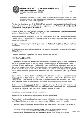 PODER JUDICIÁRIO DO ESTADO DE RONDÔNIA
Porto Velho - Fórum Criminal
Av. Rogério Weber, 1928, Centro, 76.801-030
e-mail:
Fl.______
_________________________
Cad.
Documento assinado digitalmente em 31/07/2014 15:29:34 conforme MP nº 2.200-2/2001 de 24/08/2001.
Signatário: CARLOS AUGUSTO TELES DE NEGREIROS:1011359
PVH1MILITAR-118 - Número Verificador: 1501.2009.0044.7251.423200 - Validar em www.tjro.jus.br/adoc
Pág. 84 de 91
três delitos: um quinto; 3º) quatro crimes: um quarto: 4º) cinco delitos: um terço: 5º) seis
crimes: metade: 6º) sete delitos ou mais: dois terços...” Código Penal Anotado, Editora
Saraiva, 8ª Edição, 1998, página 215.
Por fim, nos termos do art. 69 do Código Penal promovo a soma das penas dos crimes de
estelionato e formação de quadrilha e torno a pena do réu definitiva em 6 (seis) anos, 8
(oito) meses e 10 (dez) dias de reclusão.
Quanto a pena de multa torno-a definitiva em 880 (oitocentos e oitenta) dias multa,
conforme disposto no art. 72 do Código Penal.
Atento as condições financeiras do réu fixo o valor do dia multa em 1/30 do salário mínimo,
ou seja, R$ 24,13, totalizando R$ 21.234,40 (vinte e um mil duzentos e trinta e quatro reais
e quarenta centavos).
O regime inicial de cumprimento de pena será o fechado (art. 33, §3º, do CP), em razão da
reincidência.
O quantum da pena impede a substituição por restritiva de direitos, nos termos do art. 44 do
Código Penal.
Condeno-o ainda ao pagamento das custas processuais, pro rata.
NILSON ATAÍDE PAIXÃO:
Culpabilidade exacerbada. Não registra antecedentes criminais dignos de nota. Não há nos
autos informações quanto à conduta social, tampouco quanto a personalidade do réu. O
motivo é firmado na busca por dinheiro fácil para satisfação de interesses pessoais em
detrimento ao patrimônio alheio. As circunstâncias e consequências do crime pesam contra
o réu, pois exibiu ousadia na prática dos delitos e as vítimas tiveram prejuízo de grande
monta, tanto financeiro quanto moral. As vítimas em nada contribuíram para a prática dos
delitos.
Dessa forma, nos termos do art. 59 do Código Penal, fixo-lhe as penas bases dos crimes de
estelionato em 2 (dois) anos e 6 (seis) meses de reclusão e 20 (vinte) dias multa, em 2
(dois) anos e 1 (um) mês de reclusão para o crime de formação de quadrilha e em 2 (dois)
anos e 2 (dois) meses de reclusão para o crime de supressão de documento particular.
Quanto ao crime de supressão de documento particular, presente a circunstância atenuante
da confissão espontânea, razão pela qual diminuo a pena desse crime em 2 (dois) meses
de reclusão e chega-se, para este crime, a 2 (dois) anos de reclusão.
Inexistem circunstâncias agravantes a considerar.
Não há causas de diminuição e/ou aumento de pena a considerar.
Reconhecida a continuidade delitiva dos crimes de estelionato aumento a pena de um deles
em 2/3,pois identica, tornando-a em 4 (quatro) anos, e 2 (dois) meses de reclusão.
O aumento pela continuidade delitiva deu-se em 2/3 em razão do número de crimes, no
 