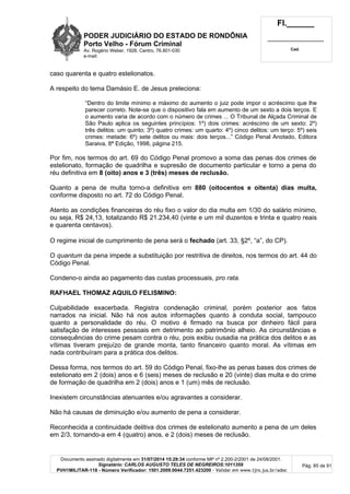PODER JUDICIÁRIO DO ESTADO DE RONDÔNIA
Porto Velho - Fórum Criminal
Av. Rogério Weber, 1928, Centro, 76.801-030
e-mail:
Fl.______
_________________________
Cad.
Documento assinado digitalmente em 31/07/2014 15:29:34 conforme MP nº 2.200-2/2001 de 24/08/2001.
Signatário: CARLOS AUGUSTO TELES DE NEGREIROS:1011359
PVH1MILITAR-118 - Número Verificador: 1501.2009.0044.7251.423200 - Validar em www.tjro.jus.br/adoc
Pág. 85 de 91
caso quarenta e quatro estelionatos.
A respeito do tema Damásio E. de Jesus preleciona:
“Dentro do limite mínimo e máximo do aumento o juiz pode impor o acréscimo que lhe
parecer correto. Note-se que o dispositivo fala em aumento de um sexto a dois terços. E
o aumento varia de acordo com o número de crimes ... O Tribunal de Alçada Criminal de
São Paulo aplica os seguintes princípios: 1º) dois crimes: acréscimo de um sexto: 2º)
três delitos: um quinto; 3º) quatro crimes: um quarto: 4º) cinco delitos: um terço: 5º) seis
crimes: metade: 6º) sete delitos ou mais: dois terços...” Código Penal Anotado, Editora
Saraiva, 8ª Edição, 1998, página 215.
Por fim, nos termos do art. 69 do Código Penal promovo a soma das penas dos crimes de
estelionato, formação de quadrilha e supresão de documento particular e torno a pena do
réu definitiva em 8 (oito) anos e 3 (três) meses de reclusão.
Quanto a pena de multa torno-a definitiva em 880 (oitocentos e oitenta) dias multa,
conforme disposto no art. 72 do Código Penal.
Atento as condições financeiras do réu fixo o valor do dia multa em 1/30 do salário mínimo,
ou seja, R$ 24,13, totalizando R$ 21.234,40 (vinte e um mil duzentos e trinta e quatro reais
e quarenta centavos).
O regime inicial de cumprimento de pena será o fechado (art. 33, §2º, “a”, do CP).
O quantum da pena impede a substituição por restritiva de direitos, nos termos do art. 44 do
Código Penal.
Condeno-o ainda ao pagamento das custas processuais, pro rata.
RAFHAEL THOMAZ AQUILO FELISMINO:
Culpabilidade exacerbada. Registra condenação criminal, porém posterior aos fatos
narrados na inicial. Não há nos autos informações quanto à conduta social, tampouco
quanto a personalidade do réu. O motivo é firmado na busca por dinheiro fácil para
satisfação de interesses pessoais em detrimento ao patrimônio alheio. As circunstâncias e
consequências do crime pesam contra o réu, pois exibiu ousadia na prática dos delitos e as
vítimas tiveram prejuízo de grande monta, tanto financeiro quanto moral. As vítimas em
nada contribuíram para a prática dos delitos.
Dessa forma, nos termos do art. 59 do Código Penal, fixo-lhe as penas bases dos crimes de
estelionato em 2 (dois) anos e 6 (seis) meses de reclusão e 20 (vinte) dias multa e do crime
de formação de quadrilha em 2 (dois) anos e 1 (um) mês de reclusão.
Inexistem circunstâncias atenuantes e/ou agravantes a considerar.
Não há causas de diminuição e/ou aumento de pena a considerar.
Reconhecida a continuidade delitiva dos crimes de estelionato aumento a pena de um deles
em 2/3, tornando-a em 4 (quatro) anos, e 2 (dois) meses de reclusão.
 
