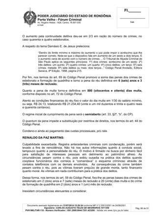 PODER JUDICIÁRIO DO ESTADO DE RONDÔNIA
Porto Velho - Fórum Criminal
Av. Rogério Weber, 1928, Centro, 76.801-030
e-mail:
Fl.______
_________________________
Cad.
Documento assinado digitalmente em 31/07/2014 15:29:34 conforme MP nº 2.200-2/2001 de 24/08/2001.
Signatário: CARLOS AUGUSTO TELES DE NEGREIROS:1011359
PVH1MILITAR-118 - Número Verificador: 1501.2009.0044.7251.423200 - Validar em www.tjro.jus.br/adoc
Pág. 86 de 91
O aumento pela continuidade delitiva deu-se em 2/3 em razão do número de crimes, no
caso quarenta e quatro estelionatos.
A respeito do tema Damásio E. de Jesus preleciona:
“Dentro do limite mínimo e máximo do aumento o juiz pode impor o acréscimo que lhe
parecer correto. Note-se que o dispositivo fala em aumento de um sexto a dois terços. E
o aumento varia de acordo com o número de crimes ... O Tribunal de Alçada Criminal de
São Paulo aplica os seguintes princípios: 1º) dois crimes: acréscimo de um sexto: 2º)
três delitos: um quinto; 3º) quatro crimes: um quarto: 4º) cinco delitos: um terço: 5º) seis
crimes: metade: 6º) sete delitos ou mais: dois terços...” Código Penal Anotado, Editora
Saraiva, 8ª Edição, 1998, página 215.
Por fim, nos termos do art. 69 do Código Penal promovo a soma das penas dos crimes de
estelionato e formação de quadrilha e torno a pena do réu definitiva em 6 (seis) anos e 3
(três) meses de reclusão.
Quanto a pena de multa torno-a definitiva em 880 (oitocentos e oitenta) dias multa,
conforme disposto no art. 72 do Código Penal.
Atento as condições financeiras do réu fixo o valor do dia multa em 1/30 do salário mínimo,
ou seja, R$ 24,13, totalizando R$ 21.234,40 (vinte e um mil duzentos e trinta e quatro reais
e quarenta centavos).
O regime inicial de cumprimento de pena será o semiaberto (art. 33, §2º, “b”, do CP).
O quantum da pena impede a substituição por restritiva de direitos, nos termos do art. 44 do
Código Penal.
Condeno-o ainda ao pagamento das custas processuais, pro rata.
REINALDO DA PAZ MARTINS:
Culpabilidade exacerbada. Registra antecedentes criminais com condenação, porém será
levado a fins de reincidência. Não há nos autos informações quanto à conduta social,
tampouco quanto a personalidade do réu. O motivo é firmado na busca por dinheiro fácil
para satisfação de interesses pessoais em detrimento ao patrimônio alheio. As
circunstâncias pesam contra o réu, pois exibiu ousadia na prática dos delitos quando
cooptava funcionários dos correios e “comandava” o esquema criminoso através de
contatos telefônicos com os demais envolvidos. As consequências do crime também
pesam contra o réu, pois as vítimas tiveram prejuízo de grande monta, tanto financeiro
quanto moral. As vítimas em nada contribuíram para a prática dos delitos.
Dessa forma, nos termos do art. 59 do Código Penal, fixo-lhe as penas bases dos crimes de
estelionato em 2 (dois) anos e 7 (sete) meses de reclusão e 20 (vinte) dias multa e do crime
de formação de quadrilha em 2 (dois) anos e 1 (um) mês de reclusão.
Inexistem circunstâncias atenuantes a considerar.
 
