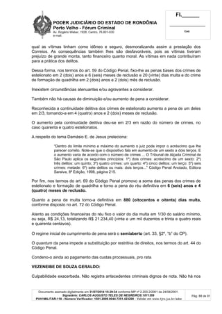 PODER JUDICIÁRIO DO ESTADO DE RONDÔNIA
Porto Velho - Fórum Criminal
Av. Rogério Weber, 1928, Centro, 76.801-030
e-mail:
Fl.______
_________________________
Cad.
Documento assinado digitalmente em 31/07/2014 15:29:34 conforme MP nº 2.200-2/2001 de 24/08/2001.
Signatário: CARLOS AUGUSTO TELES DE NEGREIROS:1011359
PVH1MILITAR-118 - Número Verificador: 1501.2009.0044.7251.423200 - Validar em www.tjro.jus.br/adoc
Pág. 88 de 91
qual as vítimas tinham como idôneo e seguro, desmoralizando assim a prestação dos
Correios. As consequências também lhes são desfavoráveis, pois as vítimas tiveram
prejuízo de grande monta, tanto financeiro quanto moral. As vítimas em nada contribuíram
para a prática dos delitos.
Dessa forma, nos termos do art. 59 do Código Penal, fixo-lhe as penas bases dos crimes de
estelionato em 2 (dois) anos e 6 (seis) meses de reclusão e 20 (vinte) dias multa e do crime
de formação de quadrilha em 2 (dois) anos e 2 (dois) mês de reclusão.
Inexistem circunstâncias atenuantes e/ou agravantes a considerar.
Também não há causas de diminuição e/ou aumento de pena a considerar.
Reconhecida a continuidade delitiva dos crimes de estelionato aumento a pena de um deles
em 2/3, tornando-a em 4 (quatro) anos e 2 (dois) meses de reclusão.
O aumento pela continuidade delitiva deu-se em 2/3 em razão do número de crimes, no
caso quarenta e quatro estelionatos.
A respeito do tema Damásio E. de Jesus preleciona:
“Dentro do limite mínimo e máximo do aumento o juiz pode impor o acréscimo que lhe
parecer correto. Note-se que o dispositivo fala em aumento de um sexto a dois terços. E
o aumento varia de acordo com o número de crimes ... O Tribunal de Alçada Criminal de
São Paulo aplica os seguintes princípios: 1º) dois crimes: acréscimo de um sexto: 2º)
três delitos: um quinto; 3º) quatro crimes: um quarto: 4º) cinco delitos: um terço: 5º) seis
crimes: metade: 6º) sete delitos ou mais: dois terços...” Código Penal Anotado, Editora
Saraiva, 8ª Edição, 1998, página 215.
Por fim, nos termos do art. 69 do Código Penal promovo a soma das penas dos crimes de
estelionato e formação de quadrilha e torno a pena do réu definitiva em 6 (seis) anos e 4
(quatro) meses de reclusão.
Quanto a pena de multa torno-a definitiva em 880 (oitocentos e oitenta) dias multa,
conforme disposto no art. 72 do Código Penal.
Atento as condições financeiras do réu fixo o valor do dia multa em 1/30 do salário mínimo,
ou seja, R$ 24,13, totalizando R$ 21.234,40 (vinte e um mil duzentos e trinta e quatro reais
e quarenta centavos).
O regime inicial de cumprimento de pena será o semiaberto (art. 33, §2º, “b” do CP).
O quantum da pena impede a substituição por restritiva de direitos, nos termos do art. 44 do
Código Penal.
Condeno-o ainda ao pagamento das custas processuais, pro rata.
VEZENEIBE DE SOUZA GERALDO:
Culpabilidade exacerbada. Não registra antecedentes criminais dignos de nota. Não há nos
 