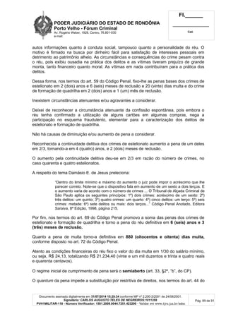 PODER JUDICIÁRIO DO ESTADO DE RONDÔNIA
Porto Velho - Fórum Criminal
Av. Rogério Weber, 1928, Centro, 76.801-030
e-mail:
Fl.______
_________________________
Cad.
Documento assinado digitalmente em 31/07/2014 15:29:34 conforme MP nº 2.200-2/2001 de 24/08/2001.
Signatário: CARLOS AUGUSTO TELES DE NEGREIROS:1011359
PVH1MILITAR-118 - Número Verificador: 1501.2009.0044.7251.423200 - Validar em www.tjro.jus.br/adoc
Pág. 89 de 91
autos informações quanto à conduta social, tampouco quanto a personalidade do réu. O
motivo é firmado na busca por dinheiro fácil para satisfação de interesses pessoais em
detrimento ao patrimônio alheio. As circunstâncias e consequências do crime pesam contra
o réu, pois exibiu ousadia na prática dos delitos e as vítimas tiveram prejuízo de grande
monta, tanto financeiro quanto moral. As vítimas em nada contribuíram para a prática dos
delitos.
Dessa forma, nos termos do art. 59 do Código Penal, fixo-lhe as penas bases dos crimes de
estelionato em 2 (dois) anos e 6 (seis) meses de reclusão e 20 (vinte) dias multa e do crime
de formação de quadrilha em 2 (dois) anos e 1 (um) mês de reclusão.
Inexistem circunstâncias atenuantes e/ou agravantes a considerar.
Deixei de reconhecer a circunstância atenuante da confissão espontânea, pois embora o
réu tenha confirmado a utilização de alguns cartões em algumas compras, nega a
participação no esquema fraudulento, elementar para a caracterização dos delitos de
estelionato e formação de quadrilha.
Não há causas de diminuição e/ou aumento de pena a considerar.
Reconhecida a continuidade delitiva dos crimes de estelionato aumento a pena de um deles
em 2/3, tornando-a em 4 (quatro) anos, e 2 (dois) meses de reclusão.
O aumento pela continuidade delitiva deu-se em 2/3 em razão do número de crimes, no
caso quarenta e quatro estelionatos.
A respeito do tema Damásio E. de Jesus preleciona:
“Dentro do limite mínimo e máximo do aumento o juiz pode impor o acréscimo que lhe
parecer correto. Note-se que o dispositivo fala em aumento de um sexto a dois terços. E
o aumento varia de acordo com o número de crimes ... O Tribunal de Alçada Criminal de
São Paulo aplica os seguintes princípios: 1º) dois crimes: acréscimo de um sexto: 2º)
três delitos: um quinto; 3º) quatro crimes: um quarto: 4º) cinco delitos: um terço: 5º) seis
crimes: metade: 6º) sete delitos ou mais: dois terços...” Código Penal Anotado, Editora
Saraiva, 8ª Edição, 1998, página 215.
Por fim, nos termos do art. 69 do Código Penal promovo a soma das penas dos crimes de
estelionato e formação de quadrilha e torno a pena do réu definitiva em 6 (seis) anos e 3
(três) meses de reclusão.
Quanto a pena de multa torno-a definitiva em 880 (oitocentos e oitenta) dias multa,
conforme disposto no art. 72 do Código Penal.
Atento as condições financeiras do réu fixo o valor do dia multa em 1/30 do salário mínimo,
ou seja, R$ 24,13, totalizando R$ 21.234,40 (vinte e um mil duzentos e trinta e quatro reais
e quarenta centavos).
O regime inicial de cumprimento de pena será o semiaberto (art. 33, §2º, “b”, do CP).
O quantum da pena impede a substituição por restritiva de direitos, nos termos do art. 44 do
 