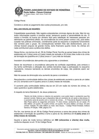 PODER JUDICIÁRIO DO ESTADO DE RONDÔNIA
Porto Velho - Fórum Criminal
Av. Rogério Weber, 1928, Centro, 76.801-030
e-mail:
Fl.______
_________________________
Cad.
Documento assinado digitalmente em 31/07/2014 15:29:34 conforme MP nº 2.200-2/2001 de 24/08/2001.
Signatário: CARLOS AUGUSTO TELES DE NEGREIROS:1011359
PVH1MILITAR-118 - Número Verificador: 1501.2009.0044.7251.423200 - Validar em www.tjro.jus.br/adoc
Pág. 90 de 91
Código Penal.
Condeno-o ainda ao pagamento das custas processuais, pro rata.
WILLIAN DOUGLAS SOARES:
Culpabilidade exacerbada. Não registra antecedentes criminais dignos de nota. Não há nos
autos informações quanto à conduta social, tampouco quanto a personalidade do réu. O
motivo é firmado na busca por dinheiro fácil para satisfação de interesses pessoais em
detrimento ao patrimônio alheio. As circunstâncias do crime pesam contra o réu, pois exibiu
ousadia nas práticas criminosas, coordenando parte do esquema e cooptando funcionários
dos correios para o grupo. As consequências também lhes são desfavoráveis, pois as
vítimas tiveram prejuízo de grande monta, tanto financeiro quanto moral. As vítimas em
nada contribuíram para a prática dos delitos.
Dessa forma, nos termos do art. 59 do Código Penal, fixo-lhe as penas bases dos crimes de
estelionato em 2 (dois) anos e 6 (seis) meses de reclusão e 20 (vinte) dias multa e do crime
de formação de quadrilha em 2 (dois) anos e 1 (um) mês de reclusão.
Inexistem circunstâncias atenuantes e/ou agravantes a considerar.
Deixei de reconhecer a circunstância atenuante da confissão espontânea, pois embora o
réu tenha confirmado a utilização dos cartões bancários nega a participação no esquema
fraudulento, inclusive isentando os demais envolvidos de culpa, não podendo assim ser
valorada.
Não há causas de diminuição e/ou aumento de pena a considerar.
Reconhecida a continuidade delitiva dos crimes de estelionato aumento a pena de um deles
em 2/3, tornando-a em 4 (quatro) anos e 2 (dois) meses de reclusão.
O aumento pela continuidade delitiva deu-se em 2/3 em razão do número de crimes, no
caso quarenta e quatro estelionatos.
A respeito do tema Damásio E. de Jesus preleciona:
“Dentro do limite mínimo e máximo do aumento o juiz pode impor o acréscimo que lhe
parecer correto. Note-se que o dispositivo fala em aumento de um sexto a dois terços. E
o aumento varia de acordo com o número de crimes ... O Tribunal de Alçada Criminal de
São Paulo aplica os seguintes princípios: 1º) dois crimes: acréscimo de um sexto: 2º)
três delitos: um quinto; 3º) quatro crimes: um quarto: 4º) cinco delitos: um terço: 5º) seis
crimes: metade: 6º) sete delitos ou mais: dois terços...” Código Penal Anotado, Editora
Saraiva, 8ª Edição, 1998, página 215.
Por fim, nos termos do art. 69 do Código Penal promovo a soma das penas dos crimes de
estelionato e formação de quadrilha e torno a pena do réu definitiva em 6 (seis) anos e 3
(três) meses de reclusão.
Quanto a pena de multa torno-a definitiva em 880 (oitocentos e oitenta) dias multa,
conforme disposto no art. 72 do Código Penal.
 