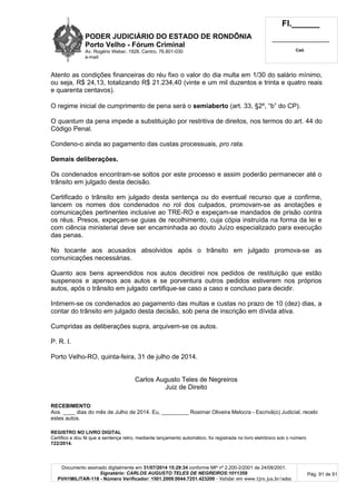 PODER JUDICIÁRIO DO ESTADO DE RONDÔNIA
Porto Velho - Fórum Criminal
Av. Rogério Weber, 1928, Centro, 76.801-030
e-mail:
Fl.______
_________________________
Cad.
Documento assinado digitalmente em 31/07/2014 15:29:34 conforme MP nº 2.200-2/2001 de 24/08/2001.
Signatário: CARLOS AUGUSTO TELES DE NEGREIROS:1011359
PVH1MILITAR-118 - Número Verificador: 1501.2009.0044.7251.423200 - Validar em www.tjro.jus.br/adoc
Pág. 91 de 91
Atento as condições financeiras do réu fixo o valor do dia multa em 1/30 do salário mínimo,
ou seja, R$ 24,13, totalizando R$ 21.234,40 (vinte e um mil duzentos e trinta e quatro reais
e quarenta centavos).
O regime inicial de cumprimento de pena será o semiaberto (art. 33, §2º, “b” do CP).
O quantum da pena impede a substituição por restritiva de direitos, nos termos do art. 44 do
Código Penal.
Condeno-o ainda ao pagamento das custas processuais, pro rata.
Demais deliberações.
Os condenados encontram-se soltos por este processo e assim poderão permanecer até o
trânsito em julgado desta decisão.
Certificado o trânsito em julgado desta sentença ou do eventual recurso que a confirme,
lancem os nomes dos condenados no rol dos culpados, promovam-se as anotações e
comunicações pertinentes inclusive ao TRE-RO e expeçam-se mandados de prisão contra
os réus. Presos, expeçam-se guias de recolhimento, cuja cópia instruída na forma da lei e
com ciência ministerial deve ser encaminhada ao douto Juízo especializado para execução
das penas.
No tocante aos acusados absolvidos após o trânsito em julgado promova-se as
comunicações necessárias.
Quanto aos bens apreendidos nos autos decidirei nos pedidos de restituição que estão
suspensos e apensos aos autos e se porventura outros pedidos estiverem nos próprios
autos, após o trânsito em julgado certifique-se caso a caso e concluso para decidir.
Intimem-se os condenados ao pagamento das multas e custas no prazo de 10 (dez) dias, a
contar do trânsito em julgado desta decisão, sob pena de inscrição em dívida ativa.
Cumpridas as deliberações supra, arquivem-se os autos.
P. R. I.
Porto Velho-RO, quinta-feira, 31 de julho de 2014.
Carlos Augusto Teles de Negreiros
Juiz de Direito
RECEBIMENTO
Aos ____ dias do mês de Julho de 2014. Eu, _________ Rosimar Oliveira Melocra - Escrivã(o) Judicial, recebi
estes autos.
REGISTRO NO LIVRO DIGITAL
Certifico e dou fé que a sentença retro, mediante lançamento automático, foi registrada no livro eletrônico sob o número
722/2014.
 