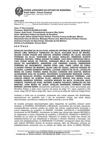 PODER JUDICIÁRIO DO ESTADO DE RONDÔNIA
Porto Velho - Fórum Criminal
Av. Rogério Weber, 1928, Centro, 76.801-030
e-mail:
Fl.______
_________________________
Cad.
Documento assinado digitalmente em 31/07/2014 15:29:34 conforme MP nº 2.200-2/2001 de 24/08/2001.
Signatário: CARLOS AUGUSTO TELES DE NEGREIROS:1011359
PVH1MILITAR-118 - Número Verificador: 1501.2009.0044.7251.423200 - Validar em www.tjro.jus.br/adoc
Pág. 1 de 91
CONCLUSÃO
Aos 19 dias do mês de Março de 2014, faço estes autos conclusos ao Juiz de Direito Carlos Augusto Teles de
Negreiros. Eu, _________ Rosimar Oliveira Melocra - Escrivã(o) Judicial, escrevi conclusos.
Vara: 3ª Vara Criminal
Processo: 0044725-28.2009.8.22.0501
Classe: Ação Penal - Procedimento Sumário (Réu Solto)
Autor: Ministério Público do Estado de Rondônia
Denunciado: Nilson Ataíde Paixão Santos; Flaviano França de Moraes; Márcio
Alessandro Dias de Oliveira; Mesaque Rocha Lima; Maria Eunice Pinheiro Chaves;
Andreson Ferreira do Nascimento; Reinaldo da Paz Martins
Extinta a Punibilidade: Giovani Boeri
S E N T E N Ç A.
EDVALDO GALDINO DA SILVA FILHO, AGNALDO ANTÔNIO DE OLIVEIRA, MESAQUE
ROCHA LIMA, MARCELO TORQUATO DA SILVA, GLECIANE SILVA DE MOURA,
NILSON ATAÍDE PAIXÃO DOS SANTOS, ROGÉRIO CORREA DE LELES, NAILSON
FERREIRA DA SILVA, VEZENEIBE DE SOUZA GERALDO, DEMISSON DUARTE
FERREIRA, RAPHAEL TOMAZ AQUINO FELISMINO, CAIO SEAN CONCEIÇÃO MOTA,
CAIO CÉSAR SOUZA DE FREITAS, JORGIANO MELO DA SILVA, ALESSANDRA
SALES DO NASCIMENTO, ANDERSON LUIZ PINHEIRO CHAVES, ANDRESSON
FERREIRA DO NASCIMENTO, DINORÁ ROSA LIMA, FÁBIO LOPES DE FARIA,
FLAVIANO FRANÇA DE MORAES, GILIAN LIMA DE SOUZA, JONATAS SOARES DE
OLIVEIRA, LUANNA BARBOSA PEREIRA, LUCIANA LOBATO DA SILVA, LUCIDALVA
MARIA DA CUNHA TORRES, MARIA HELENA CARDOSO DOS SANTOS, MÁRCIO
ALESSANDRO DIAS DE OLIVEIRA, RICHARDES ALESSANDRO MARQUES CUNHA,
WILLIAN DOUGLAS SOARES, ALESSANDRA RIBEIRO ARAÚJO FERREIRA, LUIZ
CARLOS PREGO DE ALMEIDA FILHO, AMÉRICO BENTES DAS NEVES FILHO,
AMANDA BARBOSA PEREIRA, JACKSON MORAES DA MATA, ELENILSON ANJO
PARENTE, FRANCELIZE KURZ, ANTÔNIO ALMEIDA PACHECO, REINALDO DA PAZ
MARTINS, IVANI MARIA DE JESUS, SHAILON ENDERSON FERREIRA CASTRO
BORGES, GIOVANI BOERI, devidamente qualificados nos autos, foram denunciados pelo
Ministério Público e dado como incursos nas penas do artigo 171, caput, quarenta e três
vezes, artigo 305 (9º fato) e artigo 288, caput, na forma do artigo 69, todos do Código Penal.
Sustenta a inicial que os acusados, juntamente com outras pessoas não identificadas,
associaram-se em quadrilha com o fim de cometerem crimes, que serão abaixo
descriminados, ocorridos em meados de 2008 e durante o ano de 2009.
As funções principais desempenhadas pelos integrantes da quadrilha estavam assim
divididas: a) ROGÉRIO, RICHARDES e MESAQUE, funcionários dos Correios, desviavam
correspondências contendo cartões de crédito das vítimas, posteriormente fornecidas a
outros integrantes da quadrilha; b) DINORÁ, LUCIANA, LUCIDALVA e ALESSANDRA,
funcionárias do DETRAN/RO, consultavam os dados das vítimas pelo sistema INFOSEG e
os repassavam a outros integrantes da quadrilha; c) EDVALDO, AGNALDO e MARCELO,
frentistas de um posto de combustível, utilizavam os cartões de crédito das vítimas nos
estabelecimentos em que trabalhavam e retiravam o dinheiro referente a transação, dos
caixas dos estabelecimentos; d) ANDERSON e FLAVIANO, conseguiam dados das vítimas
pelo sistema INFOSEG através de terceiras pessoas, além de efetuavam compras em
estabelecimentos comerciais com os cartões de crédito das vítima; e) MARIA HELENA,
 
