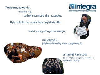 Terapeutyzowanie ,
okazało się,
to było za mało dla zespołu.
Były szkolenia, warsztaty, wykłady dla
nauczycieli ,
(niektórych trochę mniej spragnionych),
ludzi spragnionych rozwoju,
a nawet kleryków .
(ci już nigdy nie będą tacy sami po
spotkaniu z Basią).
 