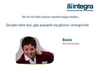 Ale to nie było jeszcze wystarczająco dobre…
Zaczęło takie być, gdy pojawiła się głośno i energicznie
Basia
(Pani kierowniczka)
 