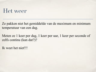 Ze pakken niet het gemiddelde van de maximum en minimum
temperatuur van een dag.
Meten ze 1 keer per dag, 1 keer per uur, 1 keer per seconde of
zelfs continu (kan dat?)?
Ik weet het niet!!!
Het weer
 