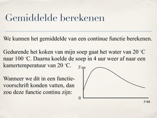We kunnen het gemiddelde van een continue functie berekenen.
Gedurende het koken van mijn soep gaat het water van 20 ◦C
naar 100 ◦C. Daarna koelde de soep in 4 uur weer af naar een
kamertemperatuur van 20 ◦C.
Wanneer we dit in een functie- 
voorschrift konden vatten, dan  
zou deze functie continu zijn:
Gemiddelde berekenen
t-as
T-as
0
 