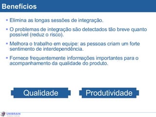 Benefícios Elimina as longas sessões de integração. O problemas de integração são detectados tão breve quanto possível (reduz o risco). Melhora o trabalho em equipe: as pessoas criam um forte sentimento de interdependência. Fornece frequentemente informações importantes para o acompanhamento da qualidade do produto. Qualidade Produtividade 
