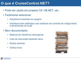 O que é CruiseControl.NET? Pode ser usado em projetos C#, VB.NET, etc… Facilmente extensível:  Arquitetura baseada em plugins Interfaces bem definidas com sistemas de controle de código-fonte e ferramentas de build Bem documentado:  Material de referência abrangente Lista de discussão bastante ativa Muitos tutoriais Vários livros 