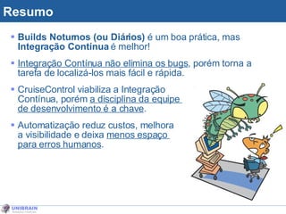 Resumo Builds Noturnos (ou Diários)  é um boa prática, mas  Integração Contínua  é melhor! Integração Contínua não elimina os bugs , porém torna a tarefa de localizá-los mais fácil e rápida. CruiseControl viabiliza a Integração  Contínua, porém  a disciplina da equipe  de desenvolvimento é a chave . Automatização reduz custos, melhora  a visibilidade e deixa  menos espaço  para erros humanos . 