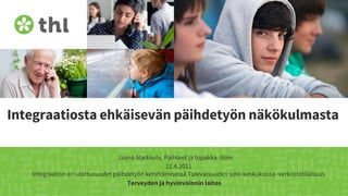 Terveyden ja hyvinvoinnin laitos
Integraatiosta ehkäisevän päihdetyön näkökulmasta
Jaana Markkula, Päihteet ja tupakka -tiimi
12.4.2021
Integraation eri ulottuvuudet päihdetyön kehittämisessä Tulevaisuuden sote-keskuksissa -verkostotilaisuus
 