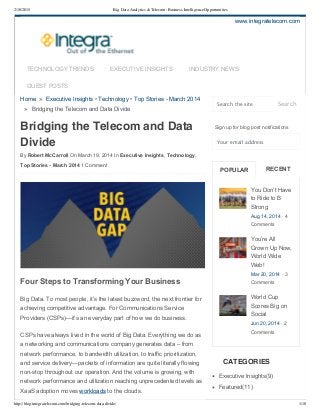 2/10/2015 Big Data Analytics & Telecom: Business Intelligence Opportunities
http://blog.integratelecom.com/bridging-telecom-data-divide/ 1/10
www.integratelecom.com
TECHNOLOGY TRENDS EXECUTIVE INSIGHTS INDUSTRY NEWS
GUEST POSTS
Home  »  Executive Insights • Technology • Top Stories ­ March 2014
  »   Bridging the Telecom and Data Divide
Bridging the Telecom and Data
Divide
By Robert McCarroll On March 19, 2014 In Executive Insights, Technology,
Top Stories ­ March 2014 1 Comment
Four Steps to Transforming Your Business
Big Data. To most people, it’s the latest buzzword, the next frontier for
achieving competitive advantage. For Communications Service
Providers (CSPs)—it’s an everyday part of how we do business.
CSPs have always lived in the world of Big Data. Everything we do as
a networking and communications company generates data – from
network performance, to bandwidth utilization, to traffic prioritization,
and service delivery—packets of information are quite literally flowing
non­stop throughout our operation. And the volume is growing, with
network performance and utilization reaching unprecedented levels as
XaaS adoption moves workloads to the clouds.
Search the site Search
POPULAR
POSTS
RECENT
POSTS
Sign up for blog post notifications
Your email address
You Don’t Have
to Ride to B
Strong
Aug 14, 2014 · 4
Comments
You’re All
Grown Up Now,
World Wide
Web!
Mar 20, 2014 · 3
Comments
World Cup
Scores Big on
Social
Jun 20, 2014 · 2
Comments
CATEGORIES
Executive Insights(9)
Featured(11)
 