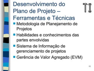 Desenvolvimento do
Plano de Projeto –
Ferramentas e Técnicas
 Metodologia de Planejamento de
  Projetos
 Habilidades e conhecimentos das
  partes envolvidas
 Sistema de Informação de
  gerenciamento de projetos
 Gerência de Valor Agregado (EVM)

                                     11
 