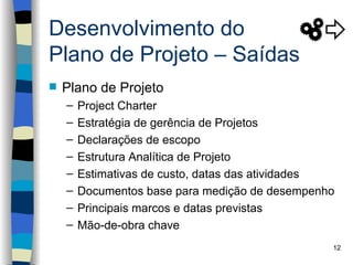 Desenvolvimento do
Plano de Projeto – Saídas
   Plano de Projeto
    –   Project Charter
    –   Estratégia de gerência de Projetos
    –   Declarações de escopo
    –   Estrutura Analítica de Projeto
    –   Estimativas de custo, datas das atividades
    –   Documentos base para medição de desempenho
    –   Principais marcos e datas previstas
    –   Mão-de-obra chave
                                                 12
 