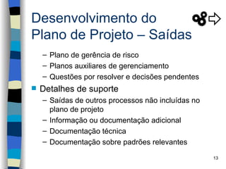 Desenvolvimento do
Plano de Projeto – Saídas
    – Plano de gerência de risco
    – Planos auxiliares de gerenciamento
    – Questões por resolver e decisões pendentes
   Detalhes de suporte
    – Saídas de outros processos não incluídas no
      plano de projeto
    – Informação ou documentação adicional
    – Documentação técnica
    – Documentação sobre padrões relevantes

                                                    13
 