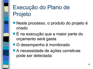 Execução do Plano de
Projeto
 Neste processo, o produto do projeto é
  criado
 É na execução que a maior parte do
  orçamento será gasta
 O desempenho é monitorado
 A necessidade de ações corretivas
  pode ser detectada
                                           15
 