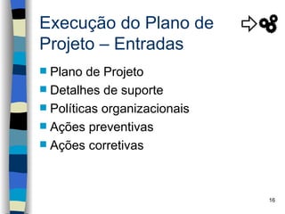 Execução do Plano de
Projeto – Entradas
 Plano de Projeto
 Detalhes de suporte
 Políticas organizacionais
 Ações preventivas
 Ações corretivas




                              16
 