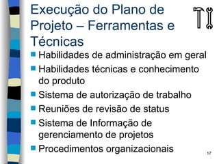 Execução do Plano de
Projeto – Ferramentas e
Técnicas
 Habilidades de administração em geral
 Habilidades técnicas e conhecimento
  do produto
 Sistema de autorização de trabalho
 Reuniões de revisão de status
 Sistema de Informação de
  gerenciamento de projetos
 Procedimentos organizacionais
                                        17
 