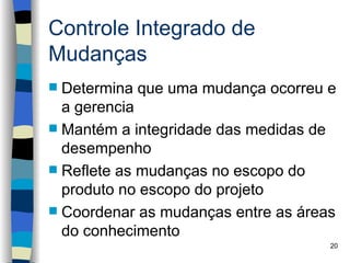 Controle Integrado de
Mudanças
 Determina que uma mudança ocorreu e
  a gerencia
 Mantém a integridade das medidas de
  desempenho
 Reflete as mudanças no escopo do
  produto no escopo do projeto
 Coordenar as mudanças entre as áreas
  do conhecimento
                                     20
 