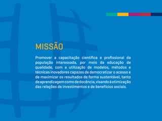 MISSÃO
Promover a capacitação científica e profissional da
população interessada, por meio da educação de
qualidade, com a utilização de modelos, métodos e
técnicas inovadores capazes de democratizar o acesso e
de maximizar os resultados de forma sustentável, tanto
deaprendizagemcomodedocência,visandoàotimização
das relações de investimentos e de benefícios sociais.
 